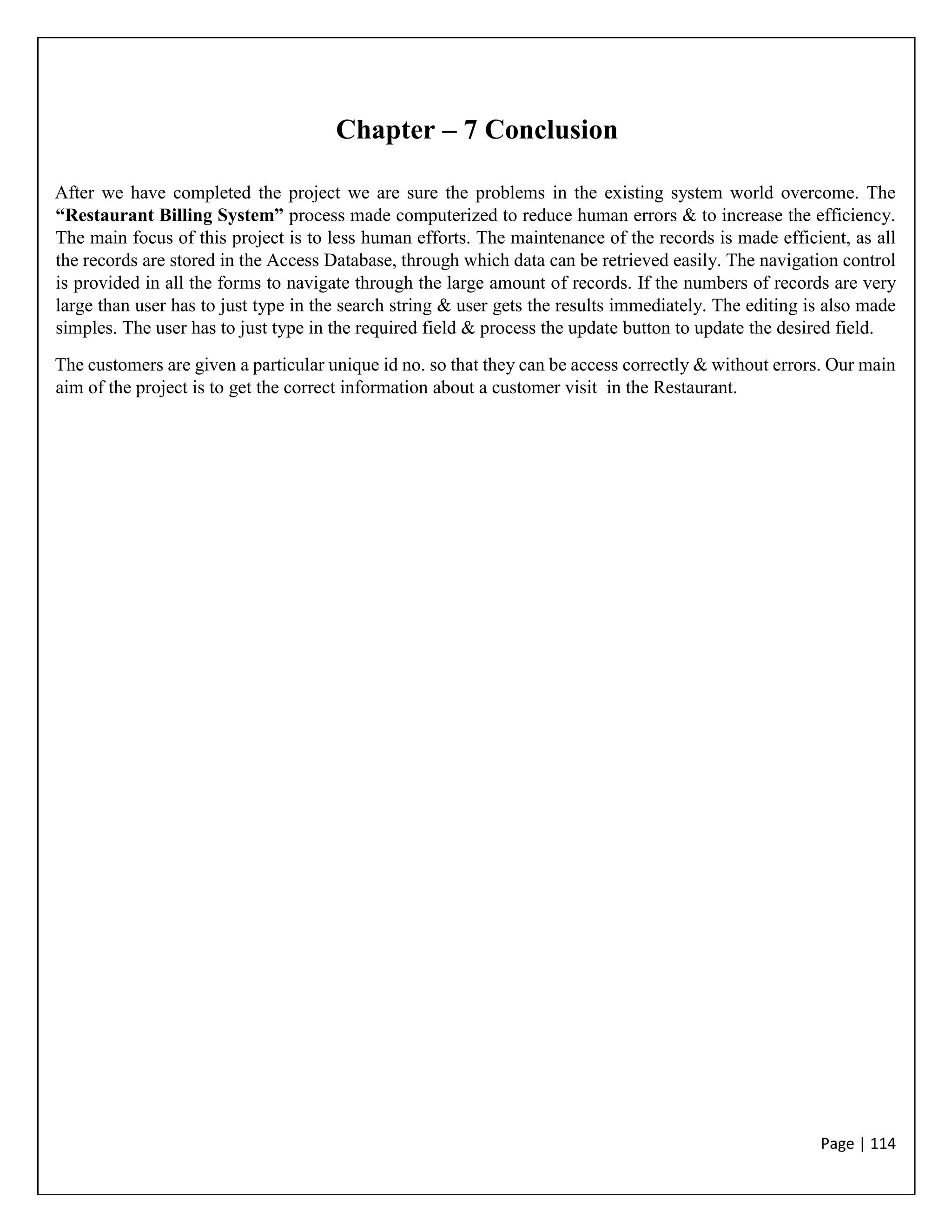 Page | 114
Chapter – 7 Conclusion
After we have completed the project we are sure the problems in the existing system world overcome. The
“Restaurant Billing System” process made computerized to reduce human errors & to increase the efficiency.
The main focus of this project is to less human efforts. The maintenance of the records is made efficient, as all
the records are stored in the Access Database, through which data can be retrieved easily. The navigation control
is provided in all the forms to navigate through the large amount of records. If the numbers of records are very
large than user has to just type in the search string & user gets the results immediately. The editing is also made
simples. The user has to just type in the required field & process the update button to update the desired field.
The customers are given a particular unique id no. so that they can be access correctly & without errors. Our main
aim of the project is to get the correct information about a customer visit in the Restaurant.
 