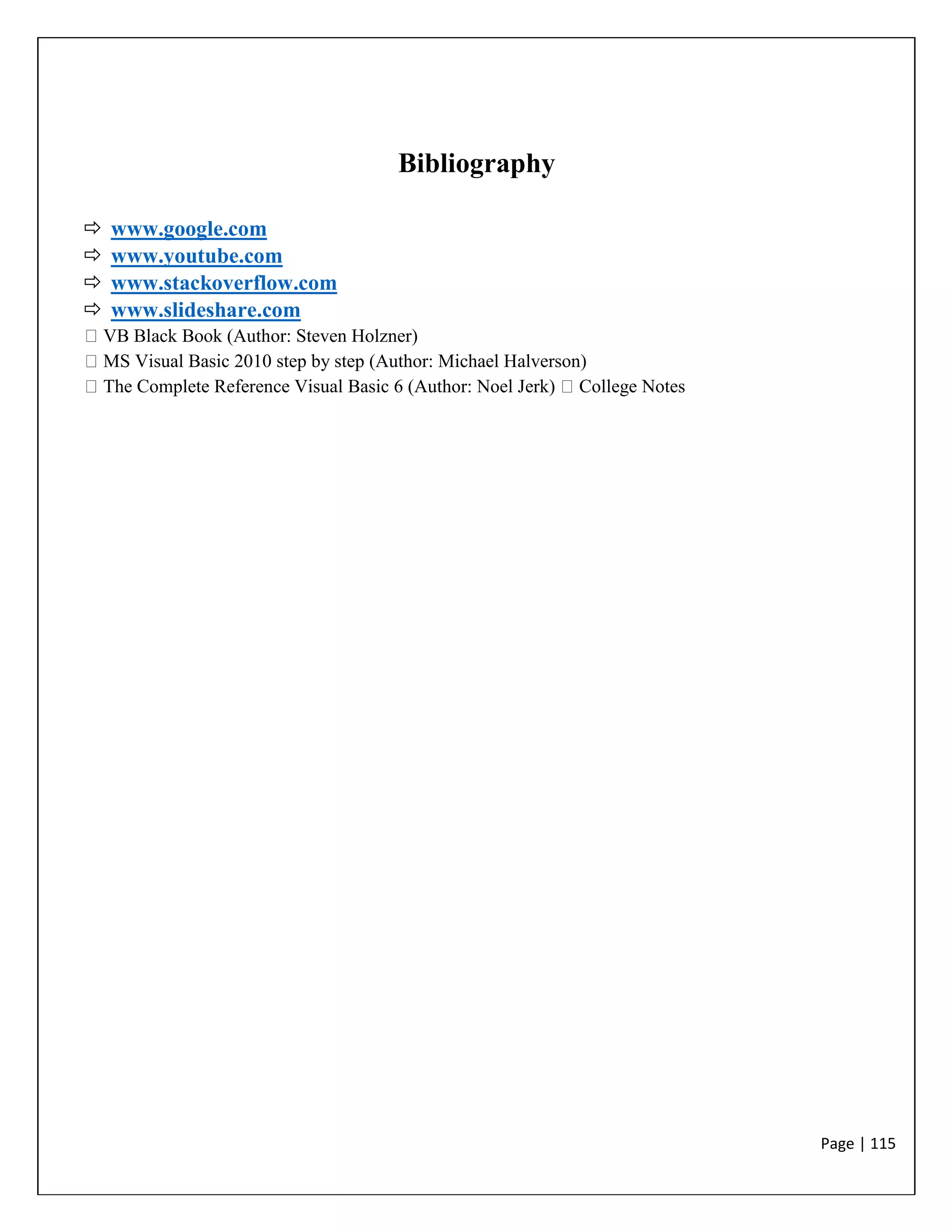 Page | 115
Bibliography
 www.google.com
 www.youtube.com
 www.stackoverflow.com
 www.slideshare.com
VB Black Book (Author: Steven Holzner)
MS Visual Basic 2010 step by step (Author: Michael Halverson)
The Complete Reference Visual Basic 6 (Author: Noel Jerk) College Notes
 