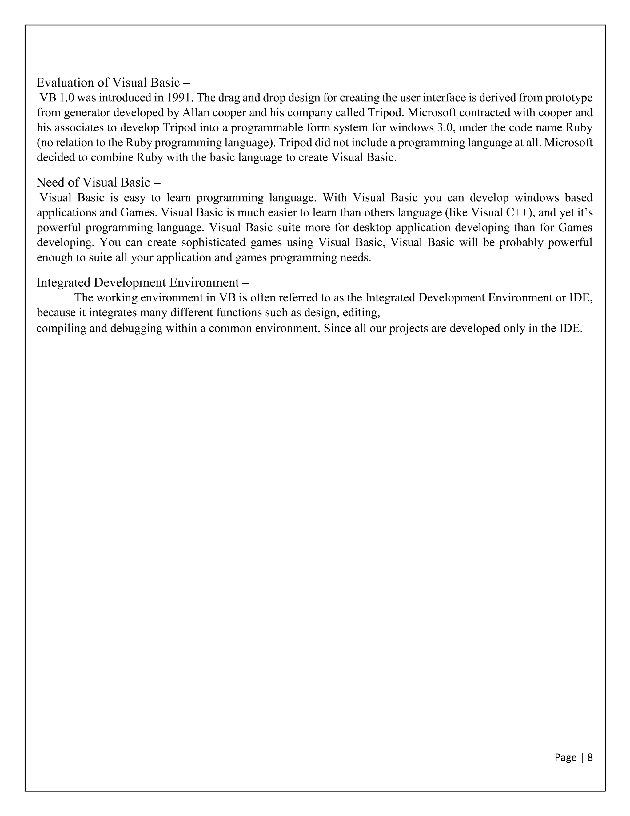 Page | 8
Evaluation of Visual Basic –
VB 1.0 was introduced in 1991. The drag and drop design for creating the user interface is derived from prototype
from generator developed by Allan cooper and his company called Tripod. Microsoft contracted with cooper and
his associates to develop Tripod into a programmable form system for windows 3.0, under the code name Ruby
(no relation to the Ruby programming language). Tripod did not include a programming language at all. Microsoft
decided to combine Ruby with the basic language to create Visual Basic.
Need of Visual Basic –
Visual Basic is easy to learn programming language. With Visual Basic you can develop windows based
applications and Games. Visual Basic is much easier to learn than others language (like Visual C++), and yet it’s
powerful programming language. Visual Basic suite more for desktop application developing than for Games
developing. You can create sophisticated games using Visual Basic, Visual Basic will be probably powerful
enough to suite all your application and games programming needs.
Integrated Development Environment –
The working environment in VB is often referred to as the Integrated Development Environment or IDE,
because it integrates many different functions such as design, editing,
compiling and debugging within a common environment. Since all our projects are developed only in the IDE.
 