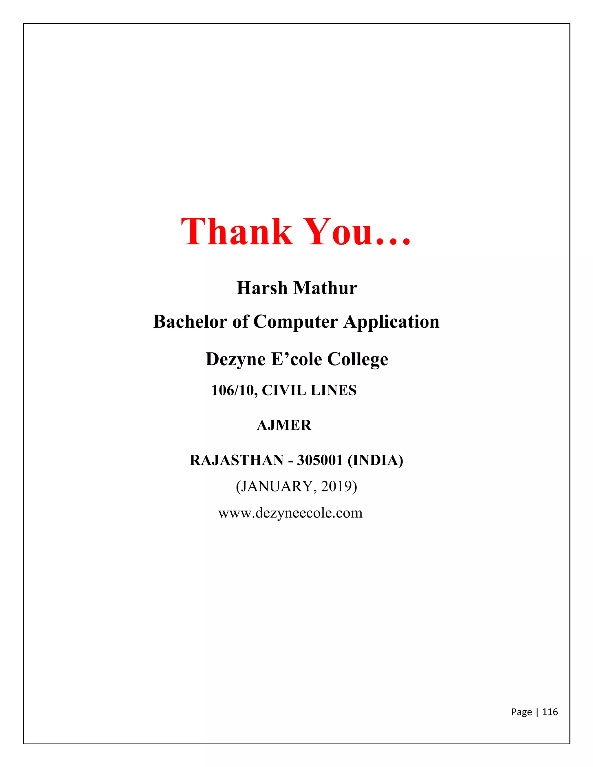 Page | 116
Thank You…
Harsh Mathur
Bachelor of Computer Application
Dezyne E’cole College
106/10, CIVIL LINES
AJMER
RAJASTHAN - 305001 (INDIA)
(JANUARY, 2019)
www.dezyneecole.com
 