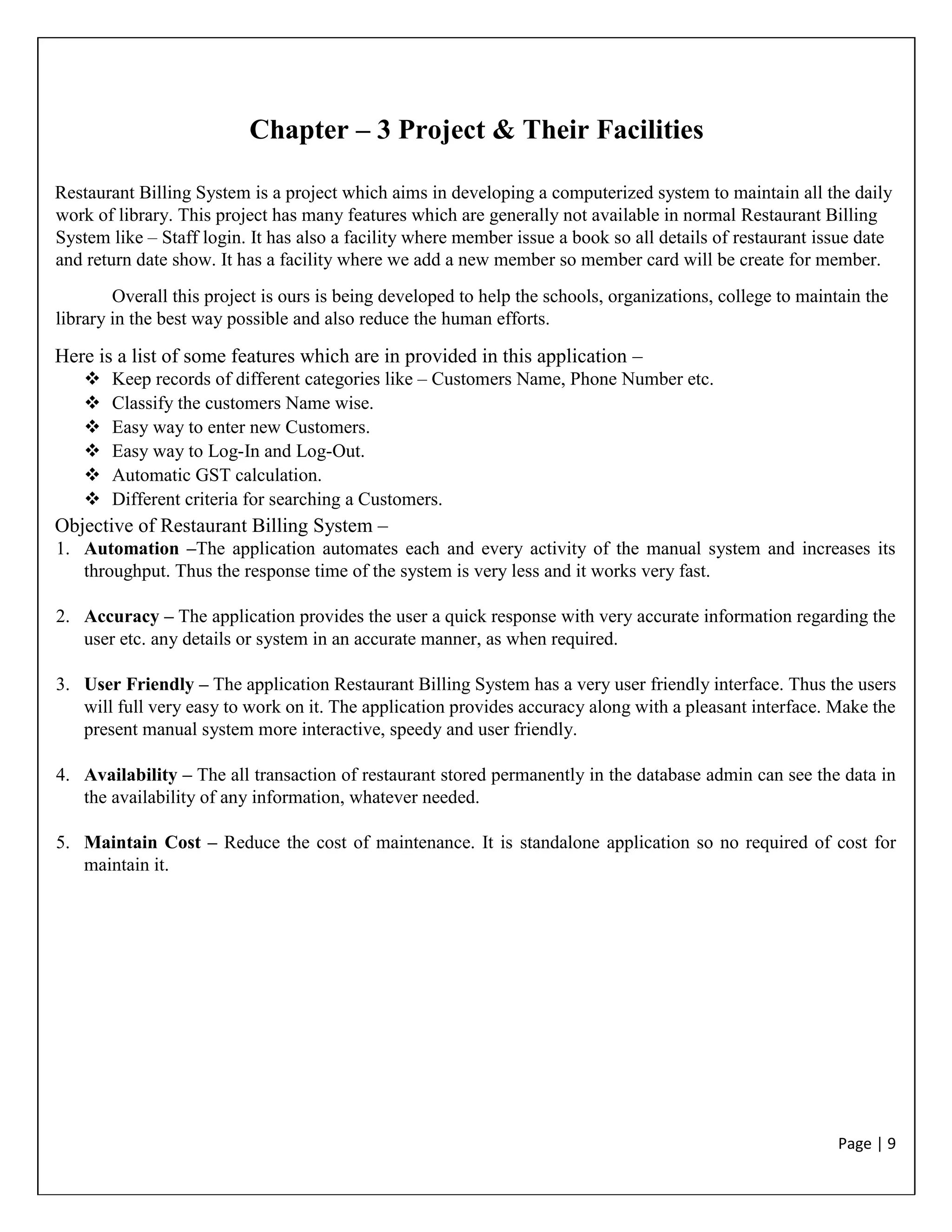 Page | 9
Chapter – 3 Project & Their Facilities
Restaurant Billing System is a project which aims in developing a computerized system to maintain all the daily
work of library. This project has many features which are generally not available in normal Restaurant Billing
System like – Staff login. It has also a facility where member issue a book so all details of restaurant issue date
and return date show. It has a facility where we add a new member so member card will be create for member.
Overall this project is ours is being developed to help the schools, organizations, college to maintain the
library in the best way possible and also reduce the human efforts.
Here is a list of some features which are in provided in this application –
 Keep records of different categories like – Customers Name, Phone Number etc.
 Classify the customers Name wise.
 Easy way to enter new Customers.
 Easy way to Log-In and Log-Out.
 Automatic GST calculation.
 Different criteria for searching a Customers.
Objective of Restaurant Billing System –
1. Automation –The application automates each and every activity of the manual system and increases its
throughput. Thus the response time of the system is very less and it works very fast.
2. Accuracy – The application provides the user a quick response with very accurate information regarding the
user etc. any details or system in an accurate manner, as when required.
3. User Friendly – The application Restaurant Billing System has a very user friendly interface. Thus the users
will full very easy to work on it. The application provides accuracy along with a pleasant interface. Make the
present manual system more interactive, speedy and user friendly.
4. Availability – The all transaction of restaurant stored permanently in the database admin can see the data in
the availability of any information, whatever needed.
5. Maintain Cost – Reduce the cost of maintenance. It is standalone application so no required of cost for
maintain it.
 