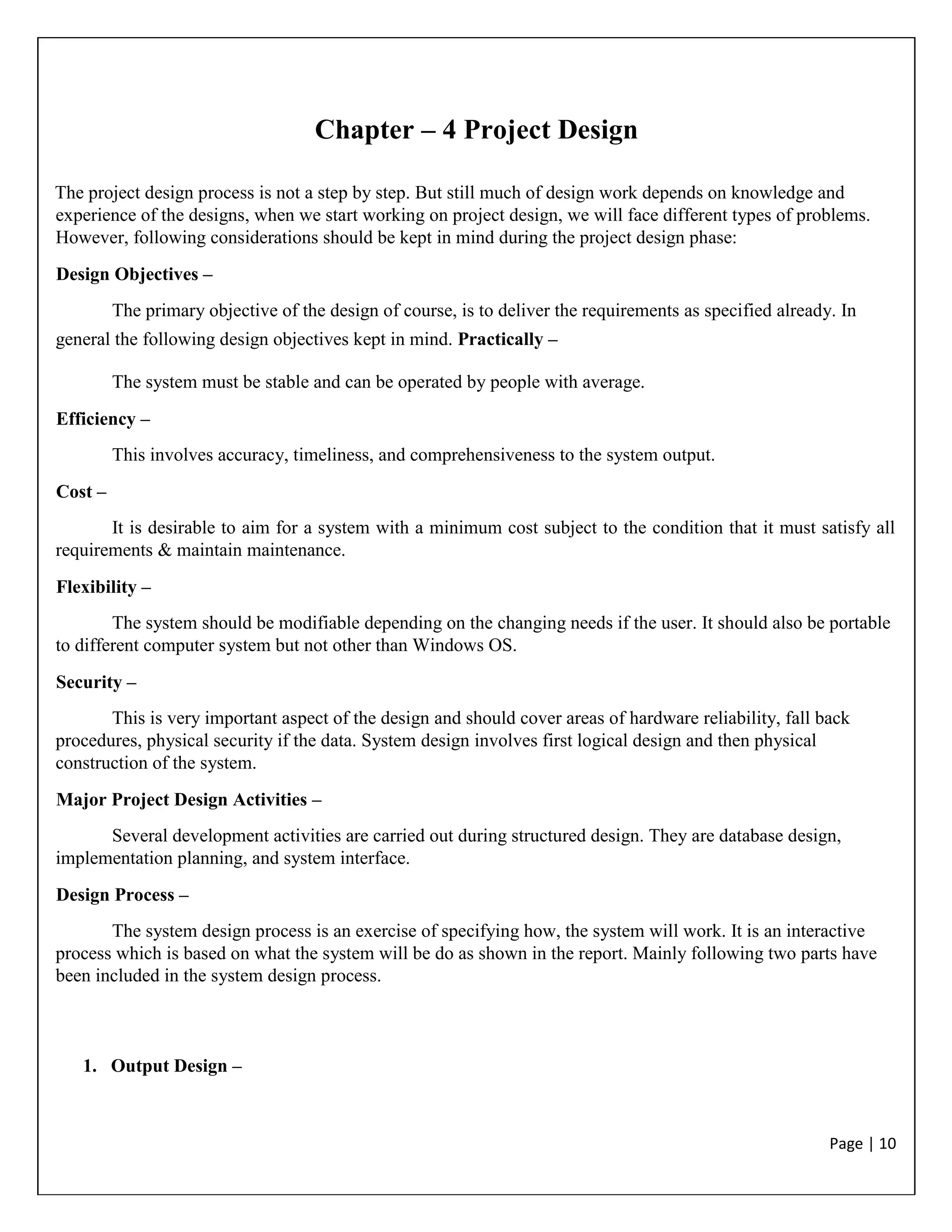 Page | 10
Chapter – 4 Project Design
The project design process is not a step by step. But still much of design work depends on knowledge and
experience of the designs, when we start working on project design, we will face different types of problems.
However, following considerations should be kept in mind during the project design phase:
Design Objectives –
The primary objective of the design of course, is to deliver the requirements as specified already. In
general the following design objectives kept in mind. Practically –
The system must be stable and can be operated by people with average.
Efficiency –
This involves accuracy, timeliness, and comprehensiveness to the system output.
Cost –
It is desirable to aim for a system with a minimum cost subject to the condition that it must satisfy all
requirements & maintain maintenance.
Flexibility –
The system should be modifiable depending on the changing needs if the user. It should also be portable
to different computer system but not other than Windows OS.
Security –
This is very important aspect of the design and should cover areas of hardware reliability, fall back
procedures, physical security if the data. System design involves first logical design and then physical
construction of the system.
Major Project Design Activities –
Several development activities are carried out during structured design. They are database design,
implementation planning, and system interface.
Design Process –
The system design process is an exercise of specifying how, the system will work. It is an interactive
process which is based on what the system will be do as shown in the report. Mainly following two parts have
been included in the system design process.
1. Output Design –
 