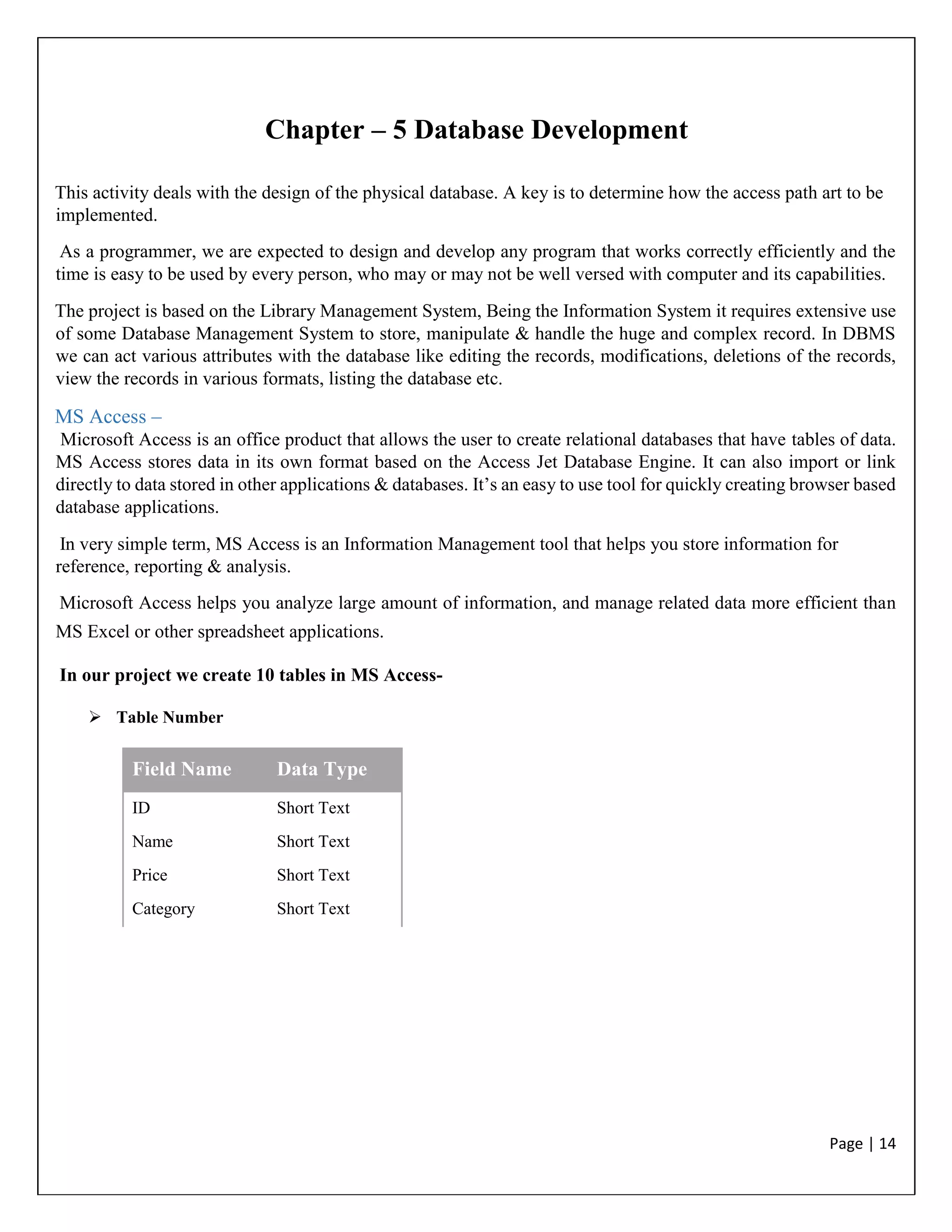 Page | 14
Chapter – 5 Database Development
This activity deals with the design of the physical database. A key is to determine how the access path art to be
implemented.
As a programmer, we are expected to design and develop any program that works correctly efficiently and the
time is easy to be used by every person, who may or may not be well versed with computer and its capabilities.
The project is based on the Library Management System, Being the Information System it requires extensive use
of some Database Management System to store, manipulate & handle the huge and complex record. In DBMS
we can act various attributes with the database like editing the records, modifications, deletions of the records,
view the records in various formats, listing the database etc.
MS Access –
Microsoft Access is an office product that allows the user to create relational databases that have tables of data.
MS Access stores data in its own format based on the Access Jet Database Engine. It can also import or link
directly to data stored in other applications & databases. It’s an easy to use tool for quickly creating browser based
database applications.
In very simple term, MS Access is an Information Management tool that helps you store information for
reference, reporting & analysis.
Microsoft Access helps you analyze large amount of information, and manage related data more efficient than
MS Excel or other spreadsheet applications.
In our project we create 10 tables in MS Access-
 Table Number
Field Name Data Type
ID Short Text
Name Short Text
Price Short Text
Category Short Text
 