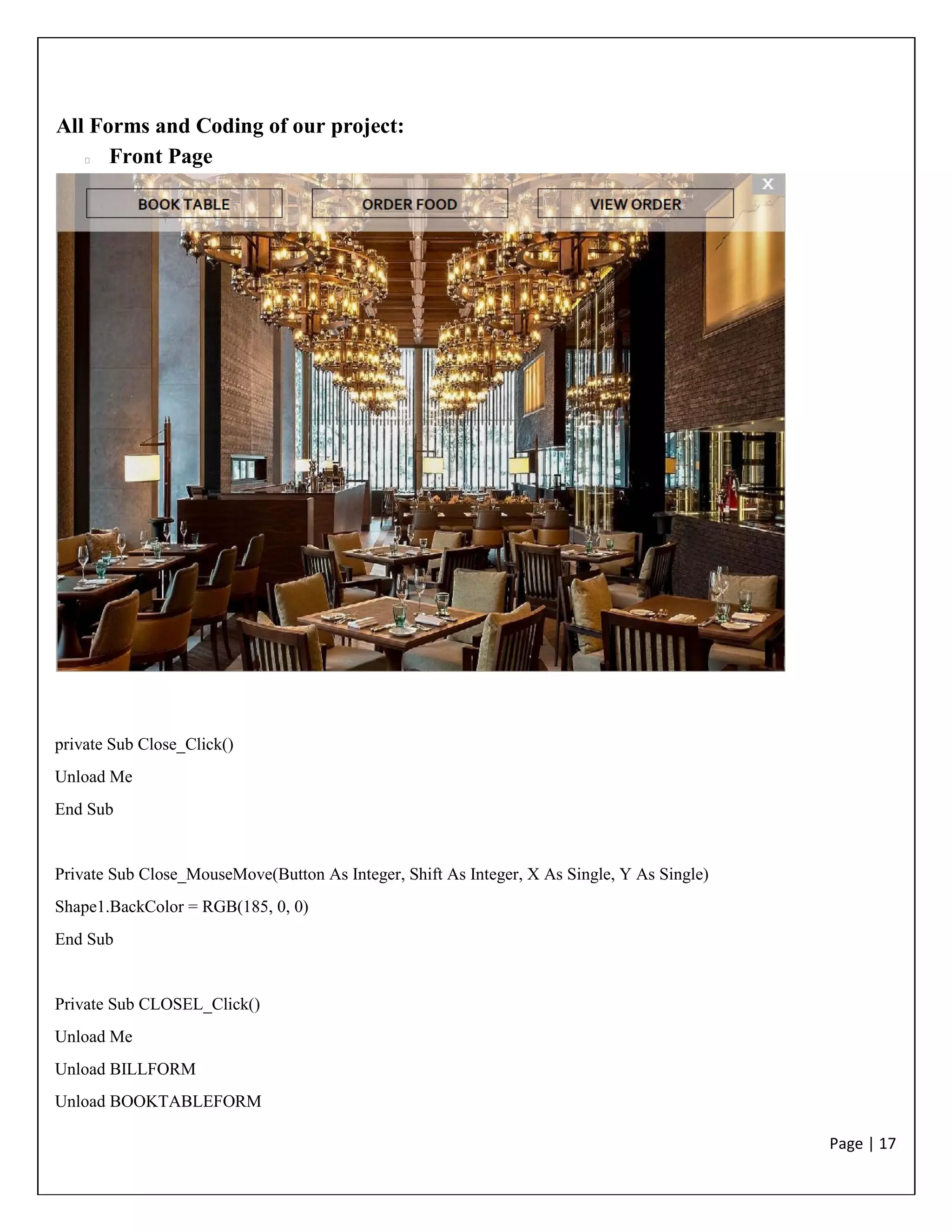 Page | 17
All Forms and Coding of our project:
Front Page
private Sub Close_Click()
Unload Me
End Sub
Private Sub Close_MouseMove(Button As Integer, Shift As Integer, X As Single, Y As Single)
Shape1.BackColor = RGB(185, 0, 0)
End Sub
Private Sub CLOSEL_Click()
Unload Me
Unload BILLFORM
Unload BOOKTABLEFORM
 