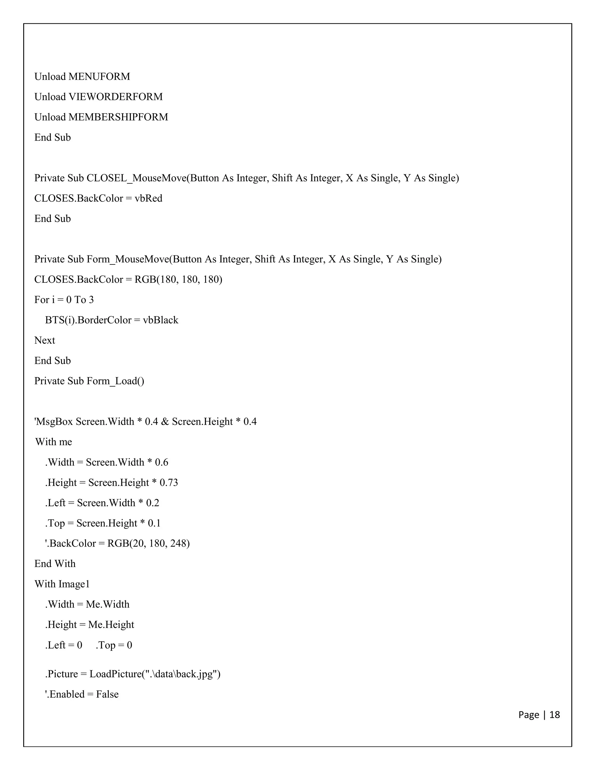 Page | 18
Unload MENUFORM
Unload VIEWORDERFORM
Unload MEMBERSHIPFORM
End Sub
Private Sub CLOSEL_MouseMove(Button As Integer, Shift As Integer, X As Single, Y As Single)
CLOSES.BackColor = vbRed
End Sub
Private Sub Form_MouseMove(Button As Integer, Shift As Integer, X As Single, Y As Single)
CLOSES.BackColor = RGB(180, 180, 180)
For i = 0 To 3
BTS(i).BorderColor = vbBlack
Next
End Sub
Private Sub Form_Load()
'MsgBox Screen.Width * 0.4 & Screen.Height * 0.4
With me
.Width = Screen.Width * 0.6
.Height = Screen.Height * 0.73
.Left = Screen.Width * 0.2
.Top = Screen.Height * 0.1
'.BackColor = RGB(20, 180, 248)
End With
With Image1
.Width = Me.Width
.Height = Me.Height
.Left = 0 .Top = 0
.Picture = LoadPicture(".databack.jpg")
'.Enabled = False
 