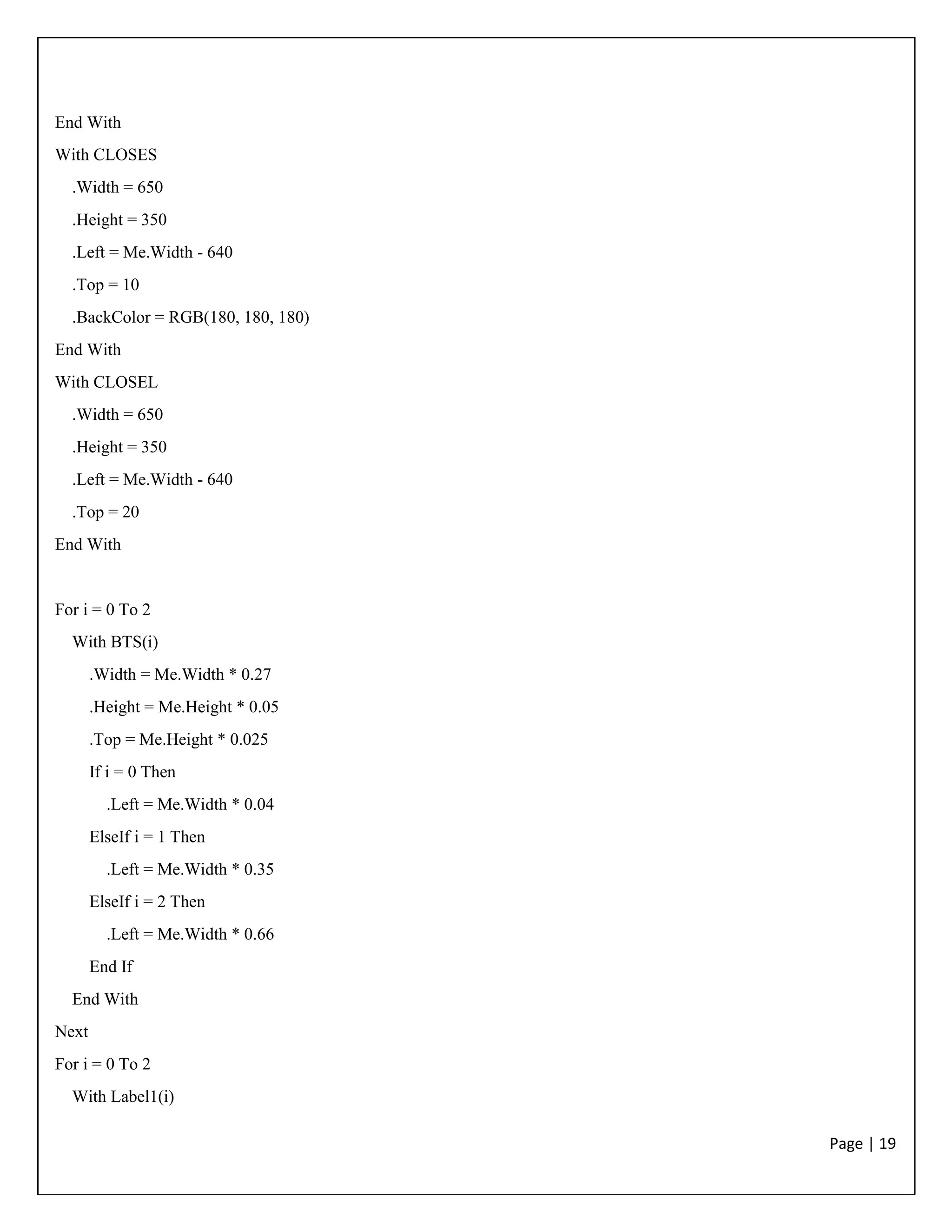 Page | 19
End With
With CLOSES
.Width = 650
.Height = 350
.Left = Me.Width - 640
.Top = 10
.BackColor = RGB(180, 180, 180)
End With
With CLOSEL
.Width = 650
.Height = 350
.Left = Me.Width - 640
.Top = 20
End With
For i = 0 To 2
With BTS(i)
.Width = Me.Width * 0.27
.Height = Me.Height * 0.05
.Top = Me.Height * 0.025
If i = 0 Then
.Left = Me.Width * 0.04
ElseIf i = 1 Then
.Left = Me.Width * 0.35
ElseIf i = 2 Then
.Left = Me.Width * 0.66
End If
End With
Next
For i = 0 To 2
With Label1(i)
 