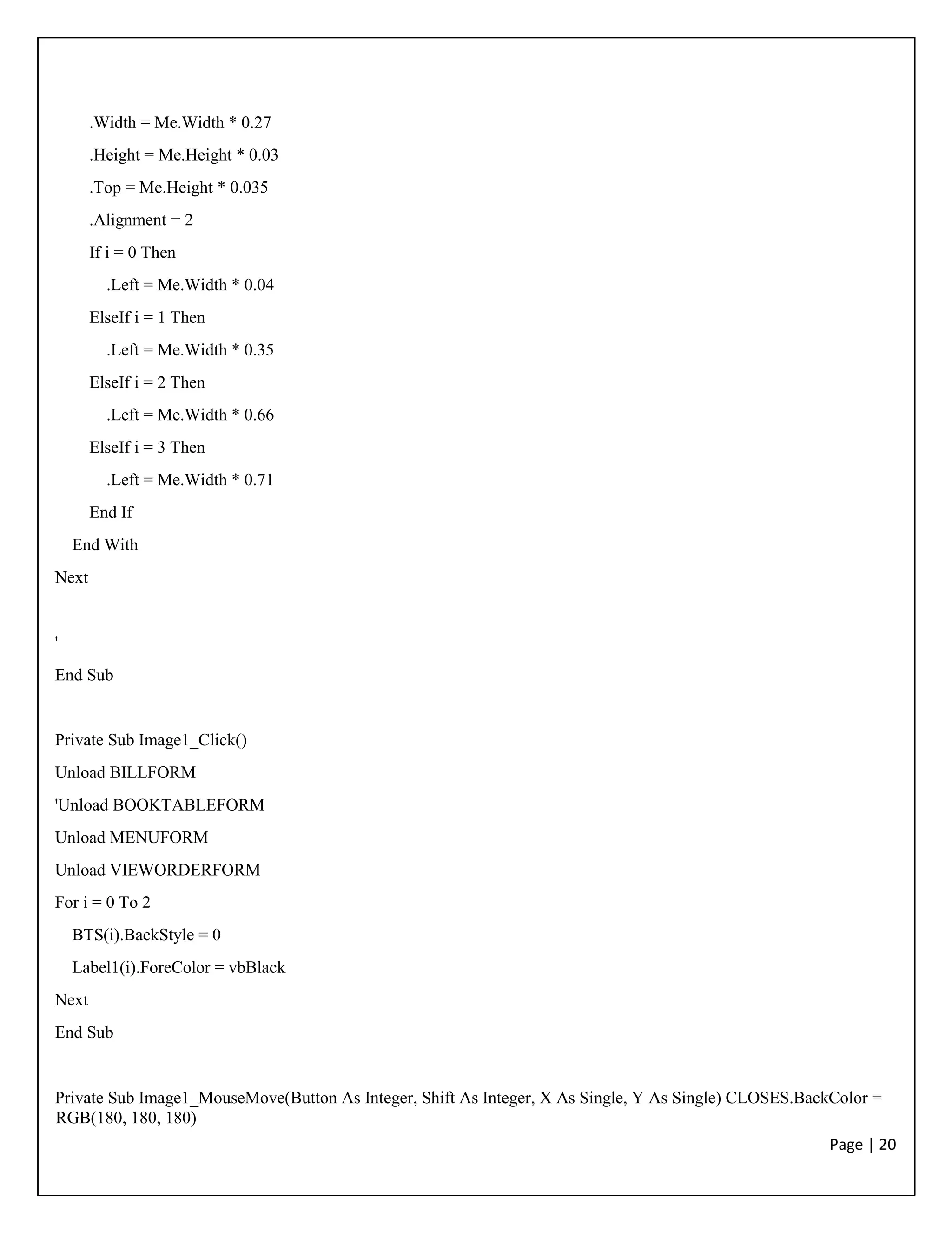 Page | 20
.Width = Me.Width * 0.27
.Height = Me.Height * 0.03
.Top = Me.Height * 0.035
.Alignment = 2
If i = 0 Then
.Left = Me.Width * 0.04
ElseIf i = 1 Then
.Left = Me.Width * 0.35
ElseIf i = 2 Then
.Left = Me.Width * 0.66
ElseIf i = 3 Then
.Left = Me.Width * 0.71
End If
End With
Next
'
End Sub
Private Sub Image1_Click()
Unload BILLFORM
'Unload BOOKTABLEFORM
Unload MENUFORM
Unload VIEWORDERFORM
For i = 0 To 2
BTS(i).BackStyle = 0
Label1(i).ForeColor = vbBlack
Next
End Sub
Private Sub Image1_MouseMove(Button As Integer, Shift As Integer, X As Single, Y As Single) CLOSES.BackColor =
RGB(180, 180, 180)
 