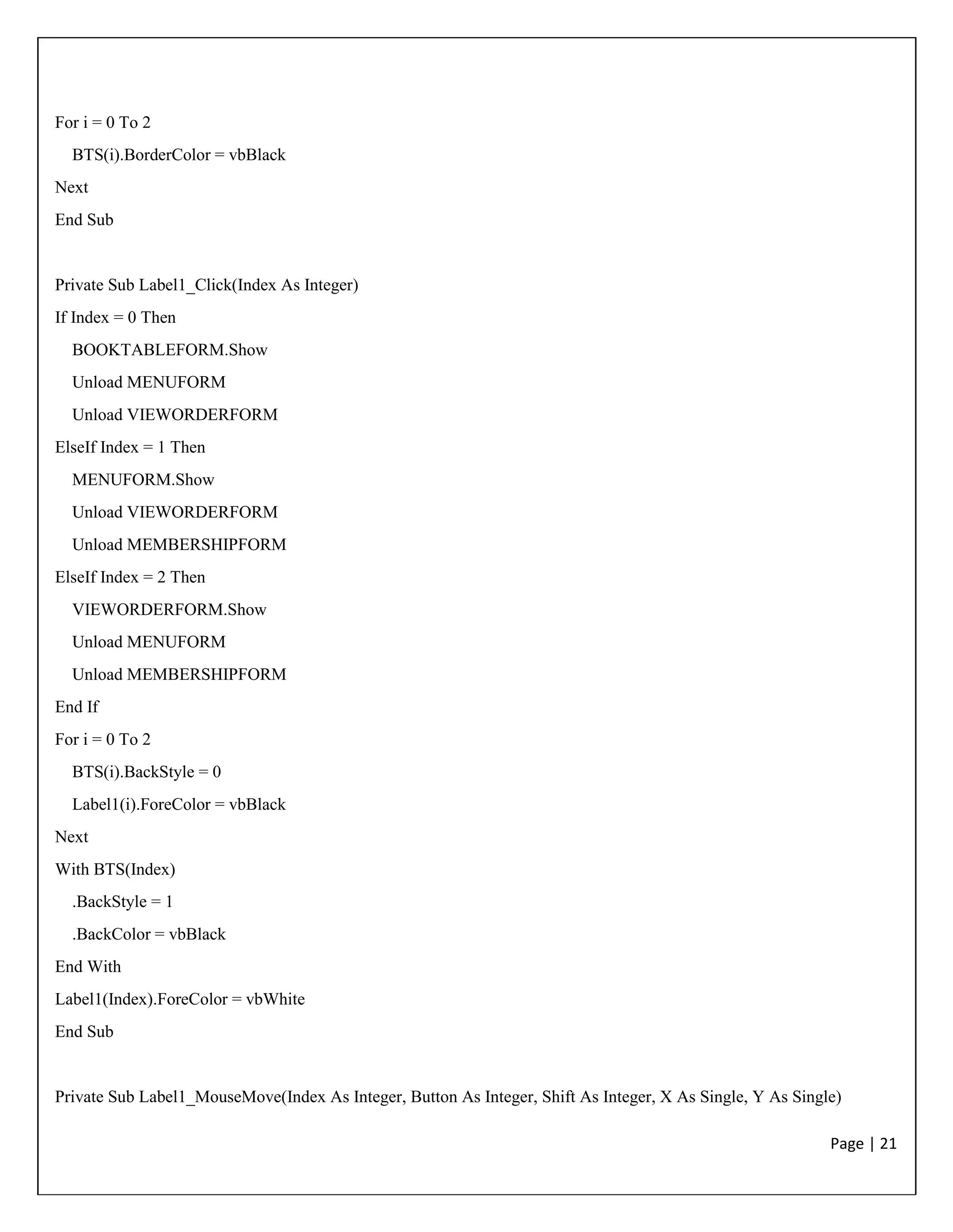 Page | 21
For i = 0 To 2
BTS(i).BorderColor = vbBlack
Next
End Sub
Private Sub Label1_Click(Index As Integer)
If Index = 0 Then
BOOKTABLEFORM.Show
Unload MENUFORM
Unload VIEWORDERFORM
ElseIf Index = 1 Then
MENUFORM.Show
Unload VIEWORDERFORM
Unload MEMBERSHIPFORM
ElseIf Index = 2 Then
VIEWORDERFORM.Show
Unload MENUFORM
Unload MEMBERSHIPFORM
End If
For i = 0 To 2
BTS(i).BackStyle = 0
Label1(i).ForeColor = vbBlack
Next
With BTS(Index)
.BackStyle = 1
.BackColor = vbBlack
End With
Label1(Index).ForeColor = vbWhite
End Sub
Private Sub Label1_MouseMove(Index As Integer, Button As Integer, Shift As Integer, X As Single, Y As Single)
 