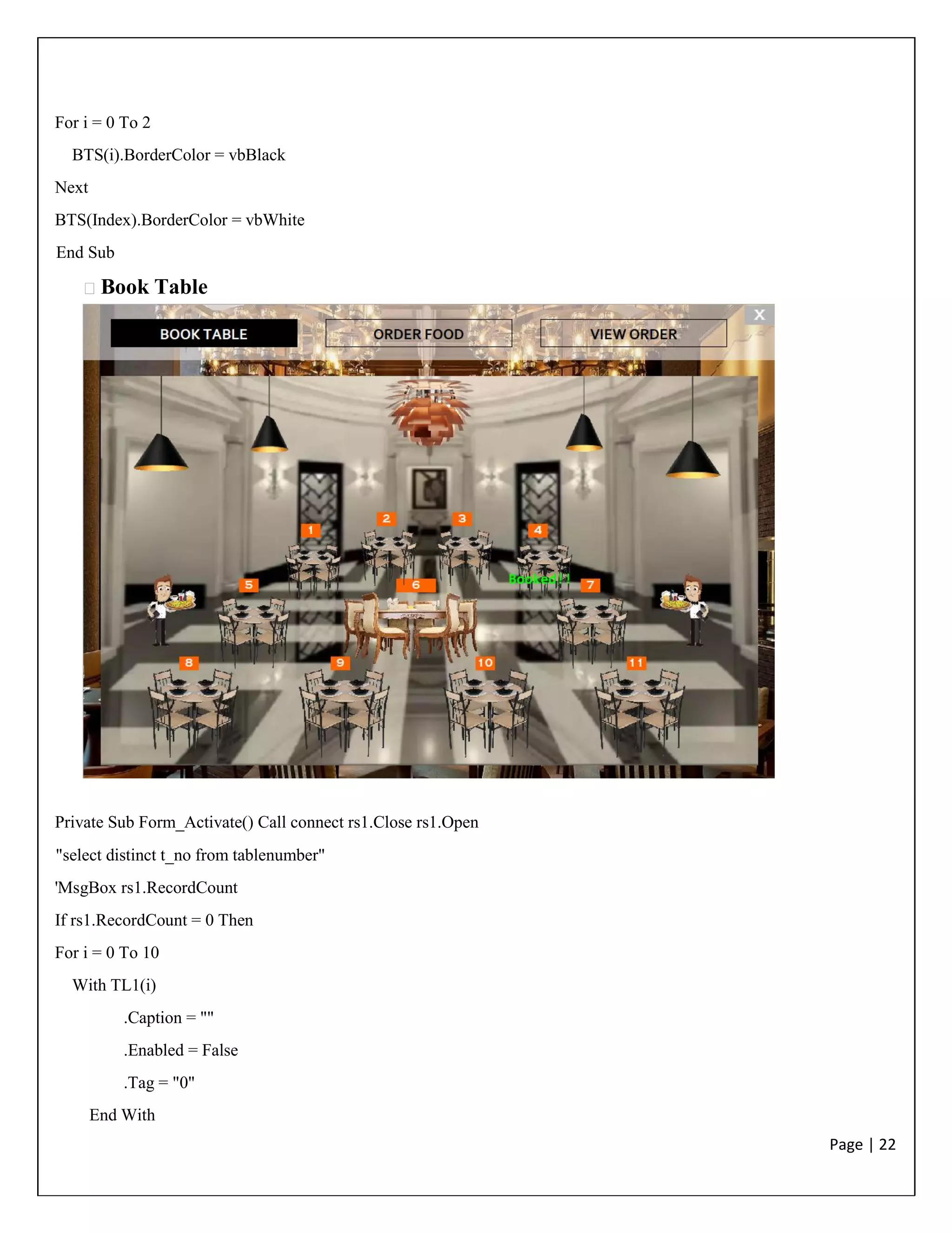 Page | 22
For i = 0 To 2
BTS(i).BorderColor = vbBlack
Next
BTS(Index).BorderColor = vbWhite
End Sub
Book Table
Private Sub Form_Activate() Call connect rs1.Close rs1.Open
"select distinct t_no from tablenumber"
'MsgBox rs1.RecordCount
If rs1.RecordCount = 0 Then
For i = 0 To 10
With TL1(i)
.Caption = ""
.Enabled = False
.Tag = "0"
End With
 