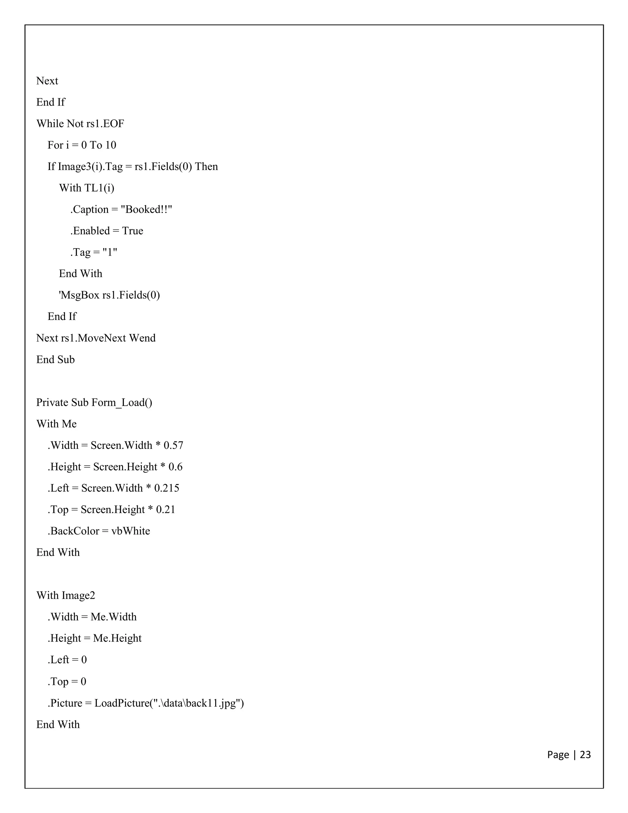 Page | 23
Next
End If
While Not rs1.EOF
For i = 0 To 10
If Image3(i).Tag = rs1.Fields(0) Then
With TL1(i)
.Caption = "Booked!!"
.Enabled = True
.Tag = "1"
End With
'MsgBox rs1.Fields(0)
End If
Next rs1.MoveNext Wend
End Sub
Private Sub Form_Load()
With Me
.Width = Screen.Width * 0.57
.Height = Screen.Height * 0.6
.Left = Screen.Width * 0.215
.Top = Screen.Height * 0.21
.BackColor = vbWhite
End With
With Image2
.Width = Me.Width
.Height = Me.Height
.Left = 0
.Top = 0
.Picture = LoadPicture(".databack11.jpg")
End With
 