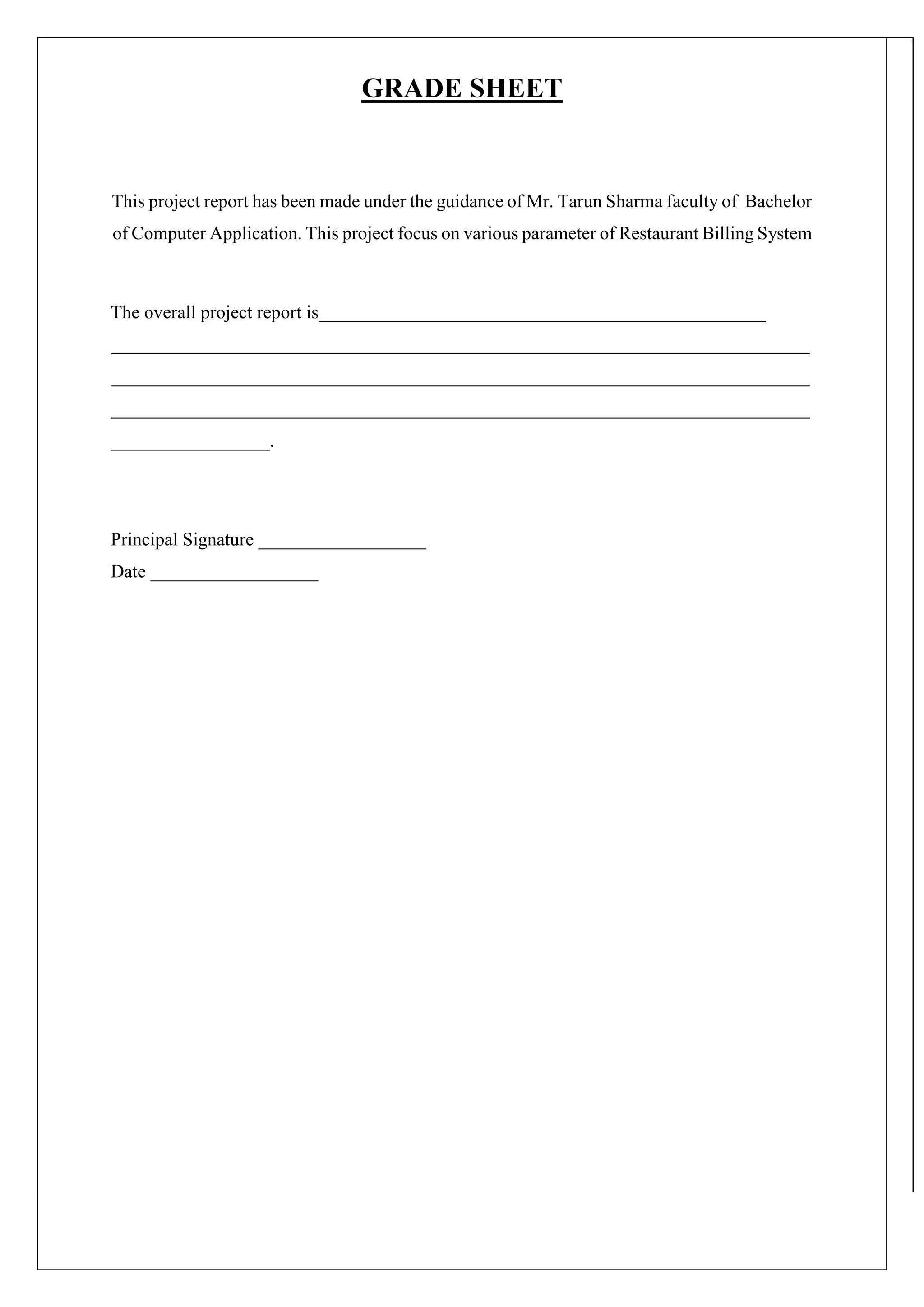 GRADE SHEET
This project report has been made under the guidance of Mr. Tarun Sharma faculty of Bachelor
of Computer Application. This project focus on various parameter of Restaurant Billing System
The overall project report is________________________________________________
___________________________________________________________________________
___________________________________________________________________________
___________________________________________________________________________
_________________.
Principal Signature __________________
Date __________________
 