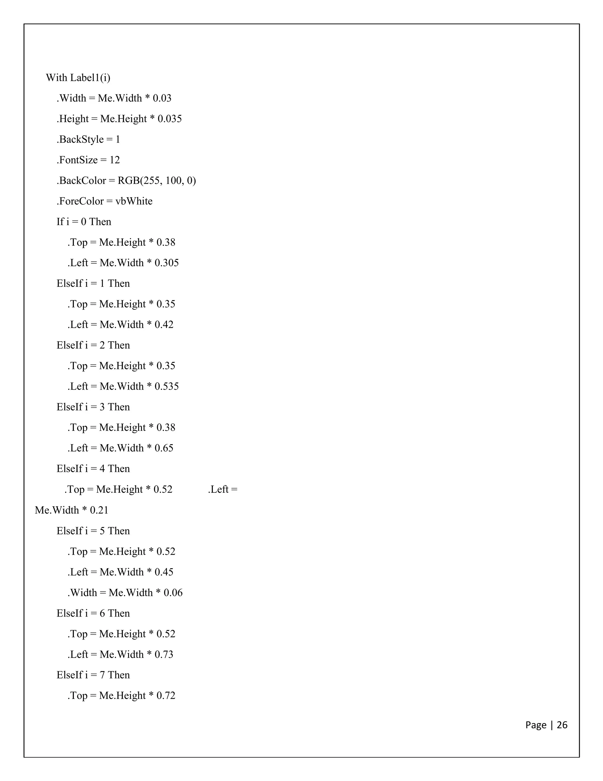 Page | 26
With Label1(i)
.Width = Me.Width * 0.03
.Height = Me.Height * 0.035
.BackStyle = 1
.FontSize = 12
.BackColor = RGB(255, 100, 0)
.ForeColor = vbWhite
If i = 0 Then
.Top = Me.Height * 0.38
.Left = Me.Width * 0.305
ElseIf i = 1 Then
.Top = Me.Height * 0.35
.Left = Me.Width * 0.42
ElseIf i = 2 Then
.Top = Me.Height * 0.35
.Left = Me.Width * 0.535
ElseIf i = 3 Then
.Top = Me.Height * 0.38
.Left = Me.Width * 0.65
ElseIf i = 4 Then
.Top = Me.Height * 0.52 .Left =
Me.Width * 0.21
ElseIf i = 5 Then
.Top = Me.Height * 0.52
.Left = Me.Width * 0.45
.Width = Me.Width * 0.06
ElseIf i = 6 Then
.Top = Me.Height * 0.52
.Left = Me.Width * 0.73
ElseIf i = 7 Then
.Top = Me.Height * 0.72
 