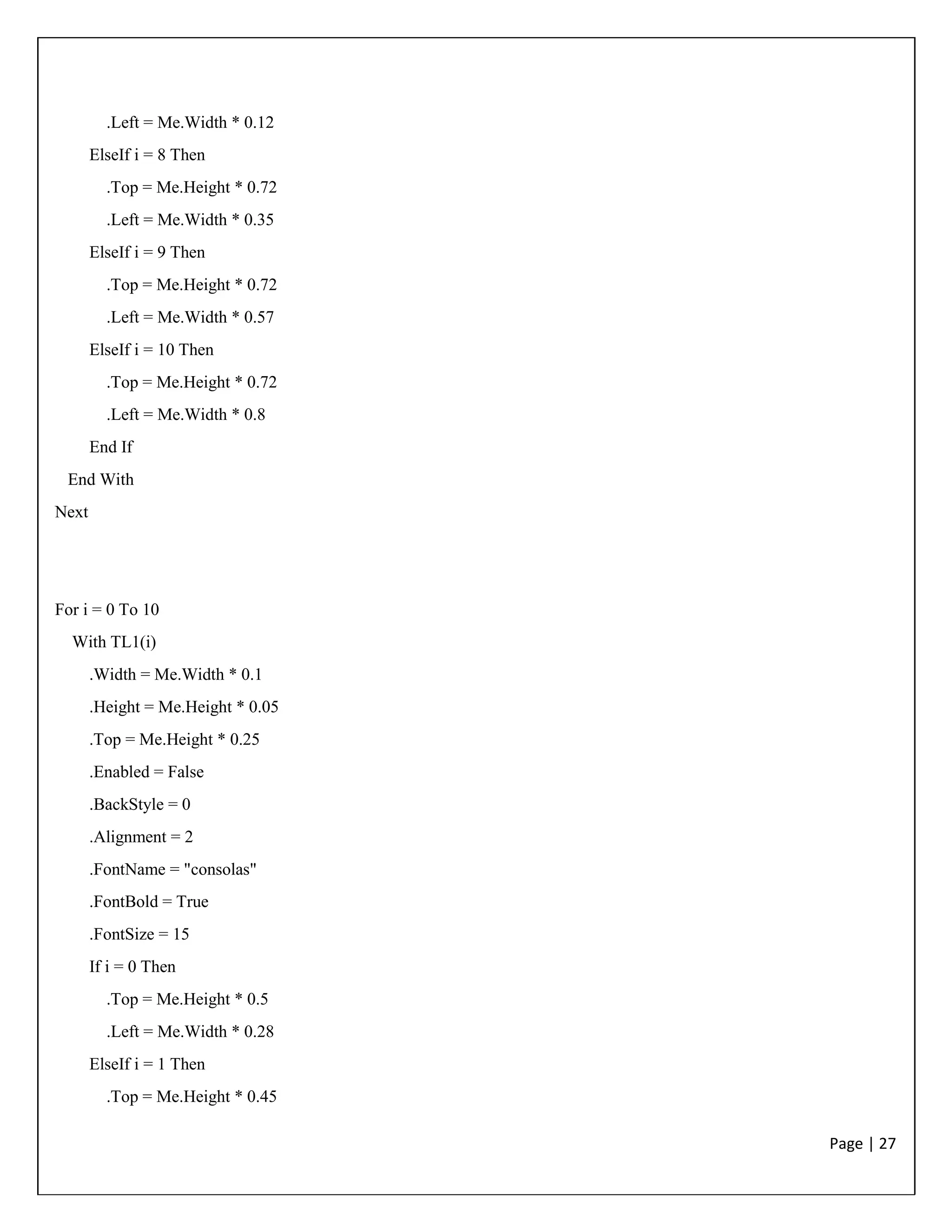 Page | 27
.Left = Me.Width * 0.12
ElseIf i = 8 Then
.Top = Me.Height * 0.72
.Left = Me.Width * 0.35
ElseIf i = 9 Then
.Top = Me.Height * 0.72
.Left = Me.Width * 0.57
ElseIf i = 10 Then
.Top = Me.Height * 0.72
.Left = Me.Width * 0.8
End If
End With
Next
For i = 0 To 10
With TL1(i)
.Width = Me.Width * 0.1
.Height = Me.Height * 0.05
.Top = Me.Height * 0.25
.Enabled = False
.BackStyle = 0
.Alignment = 2
.FontName = "consolas"
.FontBold = True
.FontSize = 15
If i = 0 Then
.Top = Me.Height * 0.5
.Left = Me.Width * 0.28
ElseIf i = 1 Then
.Top = Me.Height * 0.45
 
