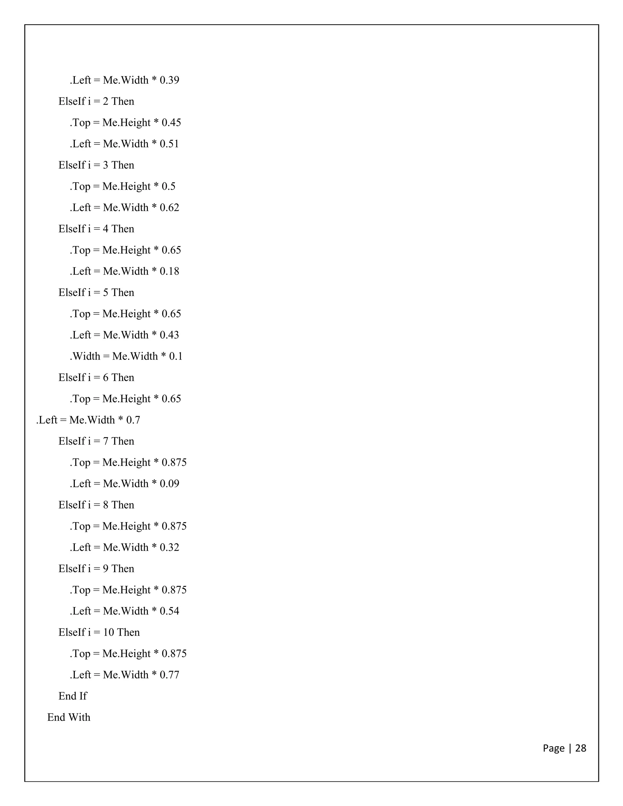 Page | 28
.Left = Me.Width * 0.39
ElseIf i = 2 Then
.Top = Me.Height * 0.45
.Left = Me.Width * 0.51
ElseIf i = 3 Then
.Top = Me.Height * 0.5
.Left = Me.Width * 0.62
ElseIf i = 4 Then
.Top = Me.Height * 0.65
.Left = Me.Width * 0.18
ElseIf i = 5 Then
.Top = Me.Height * 0.65
.Left = Me.Width * 0.43
.Width = Me.Width * 0.1
ElseIf i = 6 Then
.Top = Me.Height * 0.65
.Left = Me.Width * 0.7
ElseIf i = 7 Then
.Top = Me.Height * 0.875
.Left = Me.Width * 0.09
ElseIf i = 8 Then
.Top = Me.Height * 0.875
.Left = Me.Width * 0.32
ElseIf i = 9 Then
.Top = Me.Height * 0.875
.Left = Me.Width * 0.54
ElseIf i = 10 Then
.Top = Me.Height * 0.875
.Left = Me.Width * 0.77
End If
End With
 