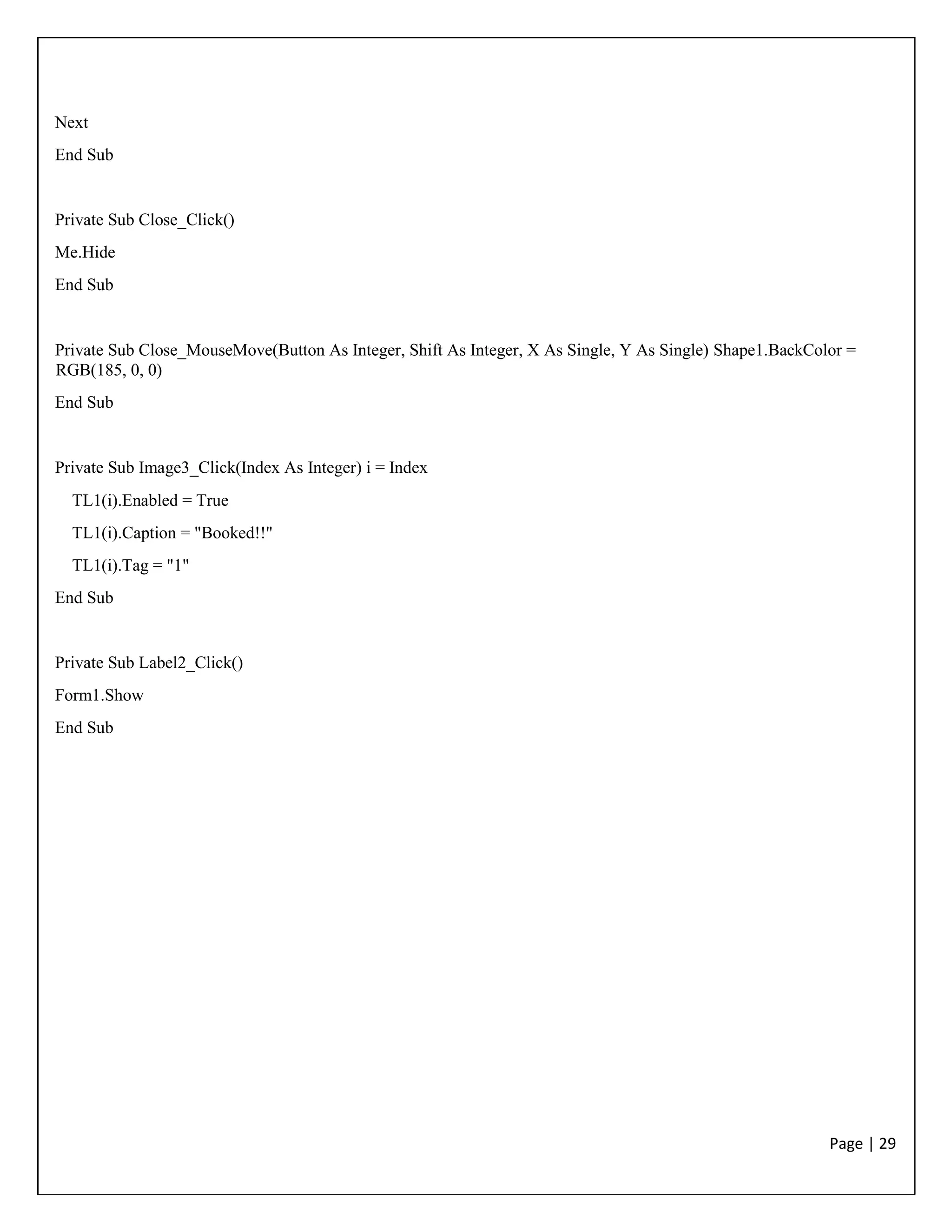 Page | 29
Next
End Sub
Private Sub Close_Click()
Me.Hide
End Sub
Private Sub Close_MouseMove(Button As Integer, Shift As Integer, X As Single, Y As Single) Shape1.BackColor =
RGB(185, 0, 0)
End Sub
Private Sub Image3_Click(Index As Integer) i = Index
TL1(i).Enabled = True
TL1(i).Caption = "Booked!!"
TL1(i).Tag = "1"
End Sub
Private Sub Label2_Click()
Form1.Show
End Sub
 
