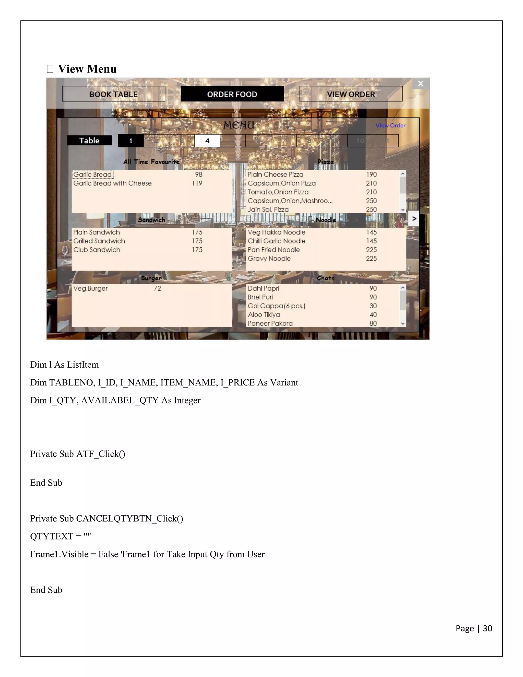 Page | 30
View Menu
Dim l As ListItem
Dim TABLENO, I_ID, I_NAME, ITEM_NAME, I_PRICE As Variant
Dim I_QTY, AVAILABEL_QTY As Integer
Private Sub ATF_Click()
End Sub
Private Sub CANCELQTYBTN_Click()
QTYTEXT = ""
Frame1.Visible = False 'Frame1 for Take Input Qty from User
End Sub
 
