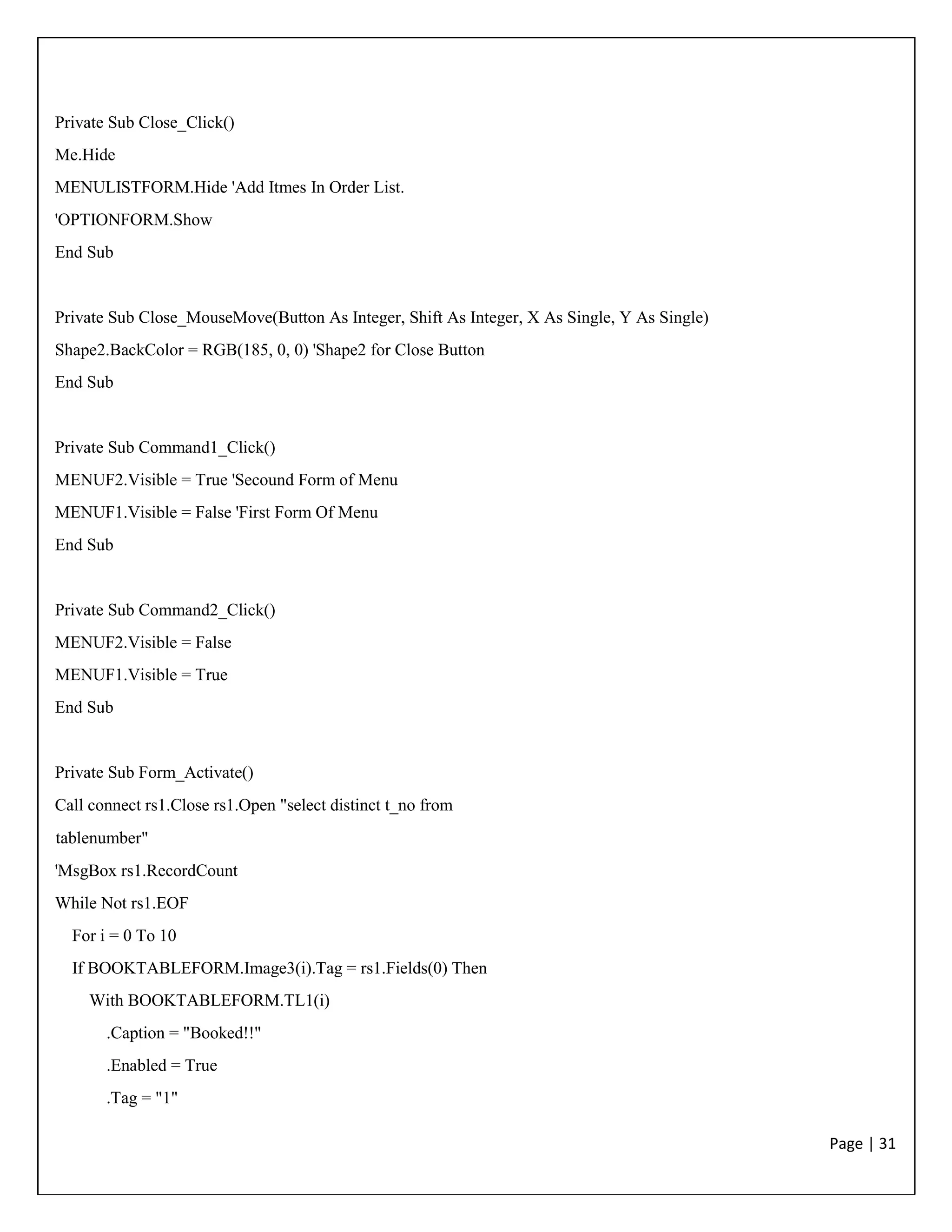 Page | 31
Private Sub Close_Click()
Me.Hide
MENULISTFORM.Hide 'Add Itmes In Order List.
'OPTIONFORM.Show
End Sub
Private Sub Close_MouseMove(Button As Integer, Shift As Integer, X As Single, Y As Single)
Shape2.BackColor = RGB(185, 0, 0) 'Shape2 for Close Button
End Sub
Private Sub Command1_Click()
MENUF2.Visible = True 'Secound Form of Menu
MENUF1.Visible = False 'First Form Of Menu
End Sub
Private Sub Command2_Click()
MENUF2.Visible = False
MENUF1.Visible = True
End Sub
Private Sub Form_Activate()
Call connect rs1.Close rs1.Open "select distinct t_no from
tablenumber"
'MsgBox rs1.RecordCount
While Not rs1.EOF
For i = 0 To 10
If BOOKTABLEFORM.Image3(i).Tag = rs1.Fields(0) Then
With BOOKTABLEFORM.TL1(i)
.Caption = "Booked!!"
.Enabled = True
.Tag = "1"
 