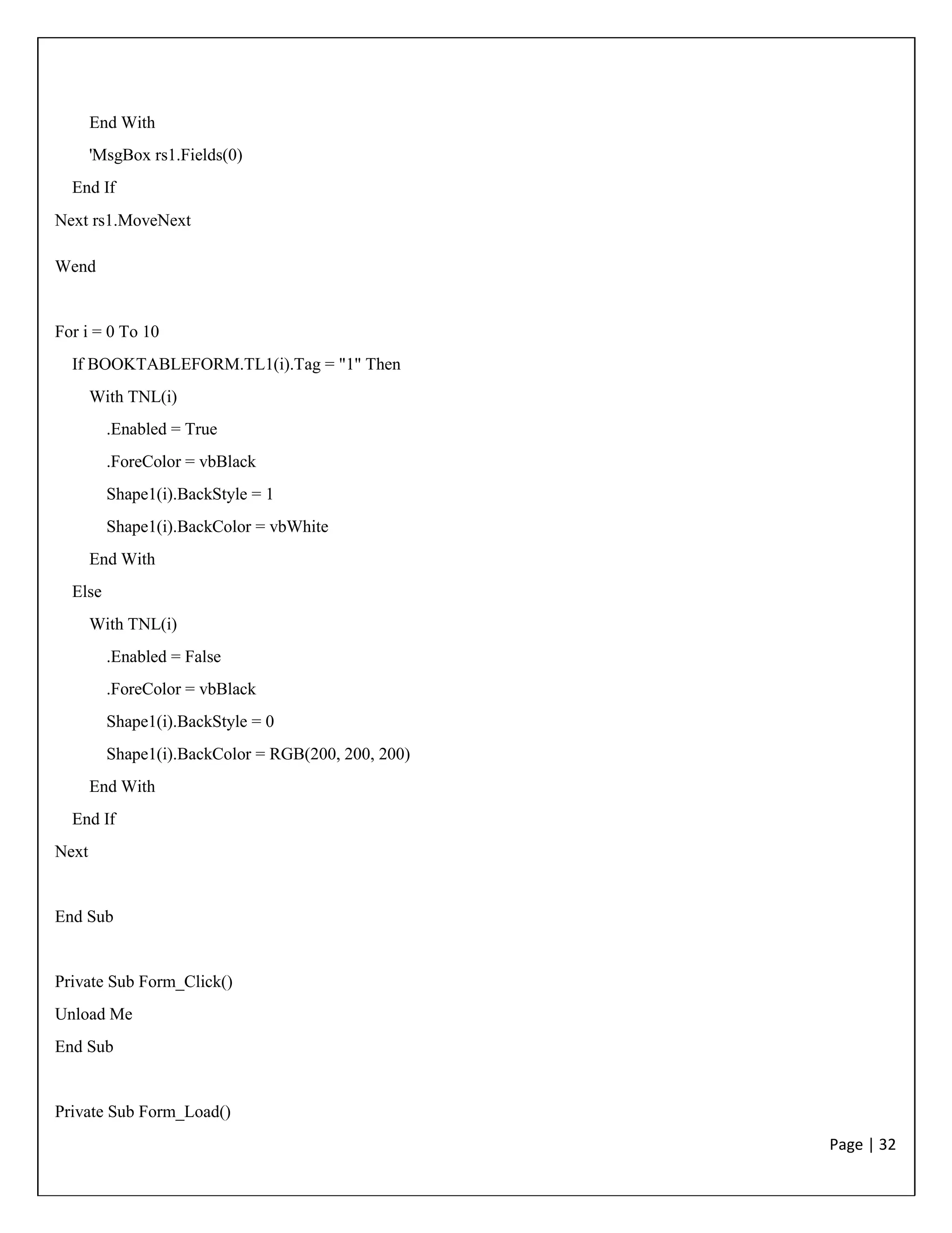 Page | 32
End With
'MsgBox rs1.Fields(0)
End If
Next rs1.MoveNext
Wend
For i = 0 To 10
If BOOKTABLEFORM.TL1(i).Tag = "1" Then
With TNL(i)
.Enabled = True
.ForeColor = vbBlack
Shape1(i).BackStyle = 1
Shape1(i).BackColor = vbWhite
End With
Else
With TNL(i)
.Enabled = False
.ForeColor = vbBlack
Shape1(i).BackStyle = 0
Shape1(i).BackColor = RGB(200, 200, 200)
End With
End If
Next
End Sub
Private Sub Form_Click()
Unload Me
End Sub
Private Sub Form_Load()
 