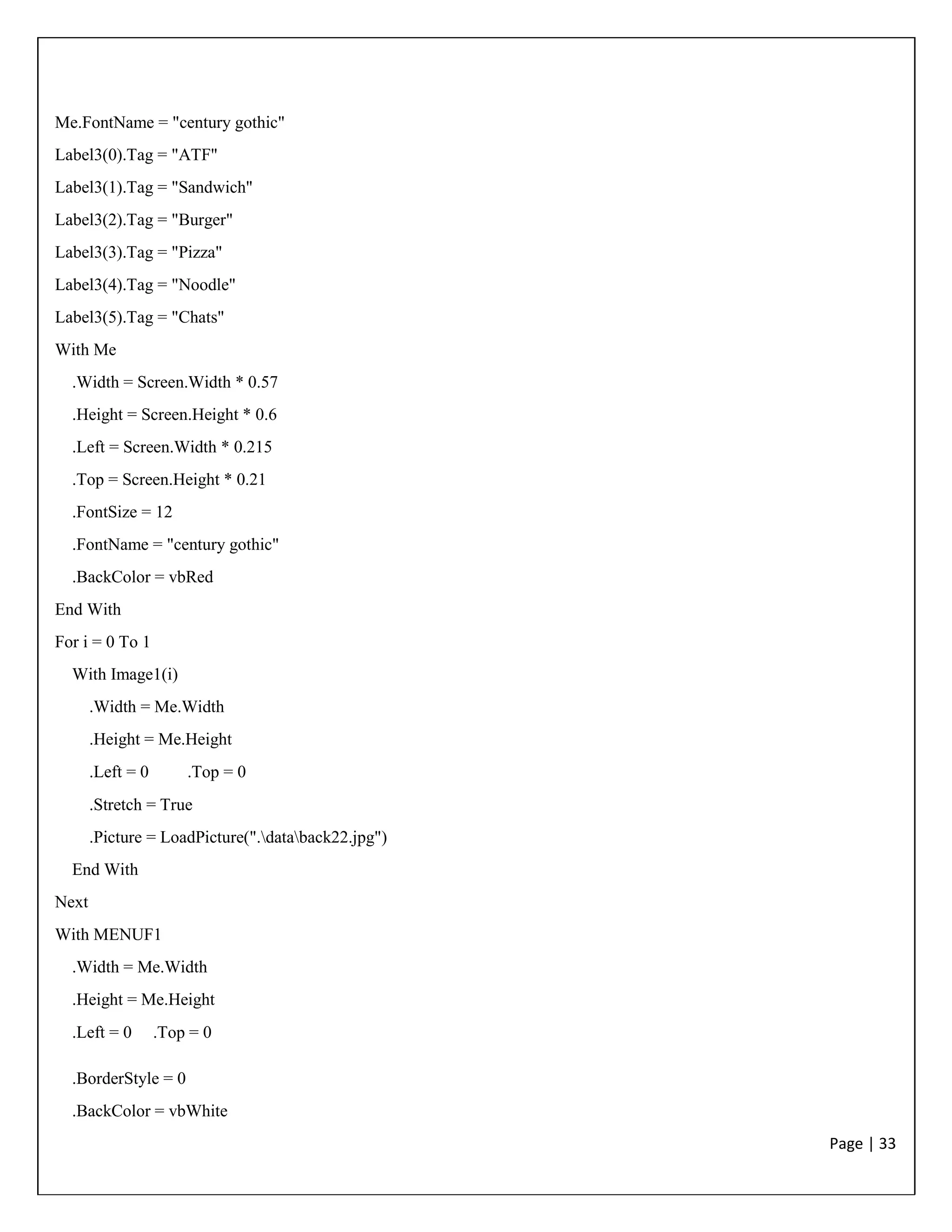 Page | 33
Me.FontName = "century gothic"
Label3(0).Tag = "ATF"
Label3(1).Tag = "Sandwich"
Label3(2).Tag = "Burger"
Label3(3).Tag = "Pizza"
Label3(4).Tag = "Noodle"
Label3(5).Tag = "Chats"
With Me
.Width = Screen.Width * 0.57
.Height = Screen.Height * 0.6
.Left = Screen.Width * 0.215
.Top = Screen.Height * 0.21
.FontSize = 12
.FontName = "century gothic"
.BackColor = vbRed
End With
For i = 0 To 1
With Image1(i)
.Width = Me.Width
.Height = Me.Height
.Left = 0 .Top = 0
.Stretch = True
.Picture = LoadPicture(".databack22.jpg")
End With
Next
With MENUF1
.Width = Me.Width
.Height = Me.Height
.Left = 0 .Top = 0
.BorderStyle = 0
.BackColor = vbWhite
 