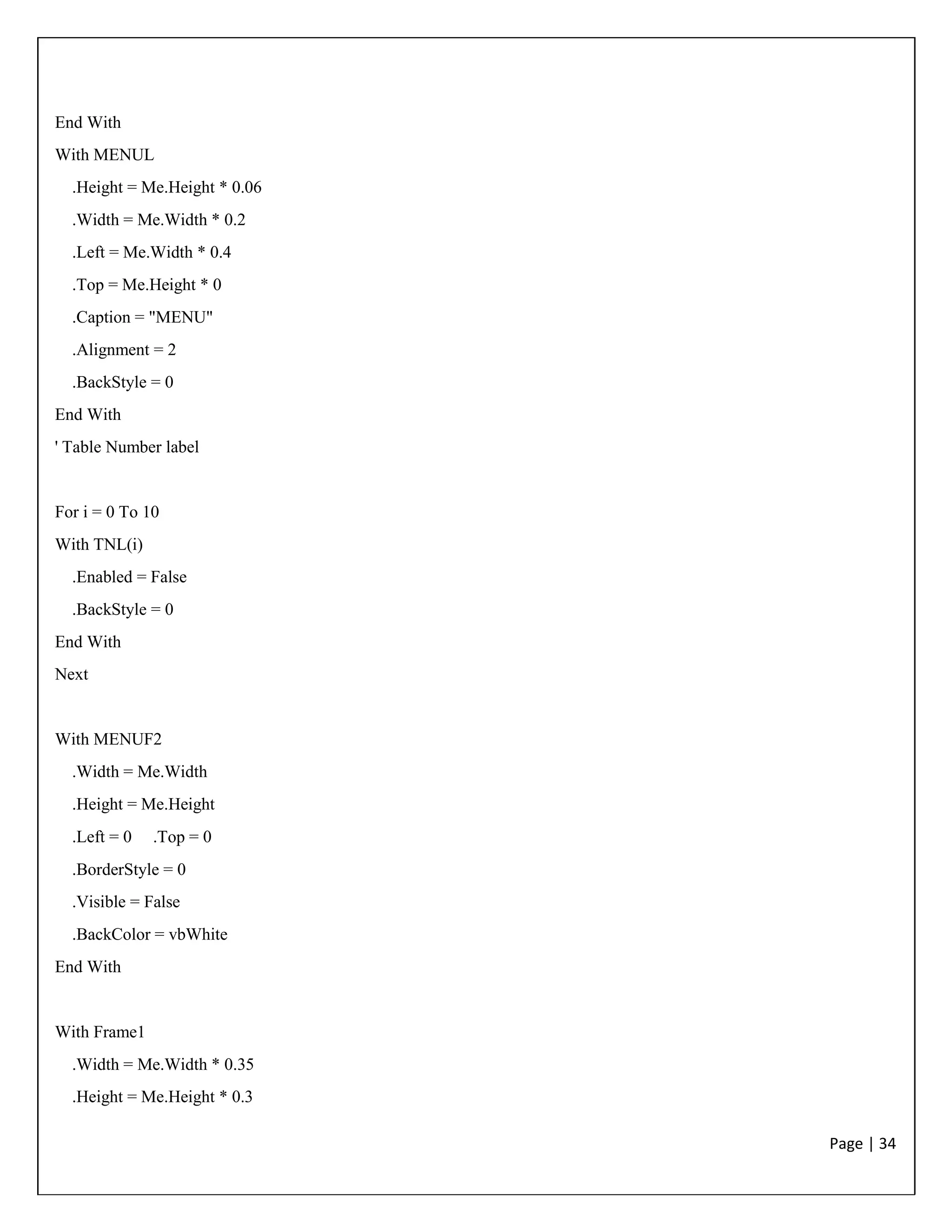 Page | 34
End With
With MENUL
.Height = Me.Height * 0.06
.Width = Me.Width * 0.2
.Left = Me.Width * 0.4
.Top = Me.Height * 0
.Caption = "MENU"
.Alignment = 2
.BackStyle = 0
End With
' Table Number label
For i = 0 To 10
With TNL(i)
.Enabled = False
.BackStyle = 0
End With
Next
With MENUF2
.Width = Me.Width
.Height = Me.Height
.Left = 0 .Top = 0
.BorderStyle = 0
.Visible = False
.BackColor = vbWhite
End With
With Frame1
.Width = Me.Width * 0.35
.Height = Me.Height * 0.3
 