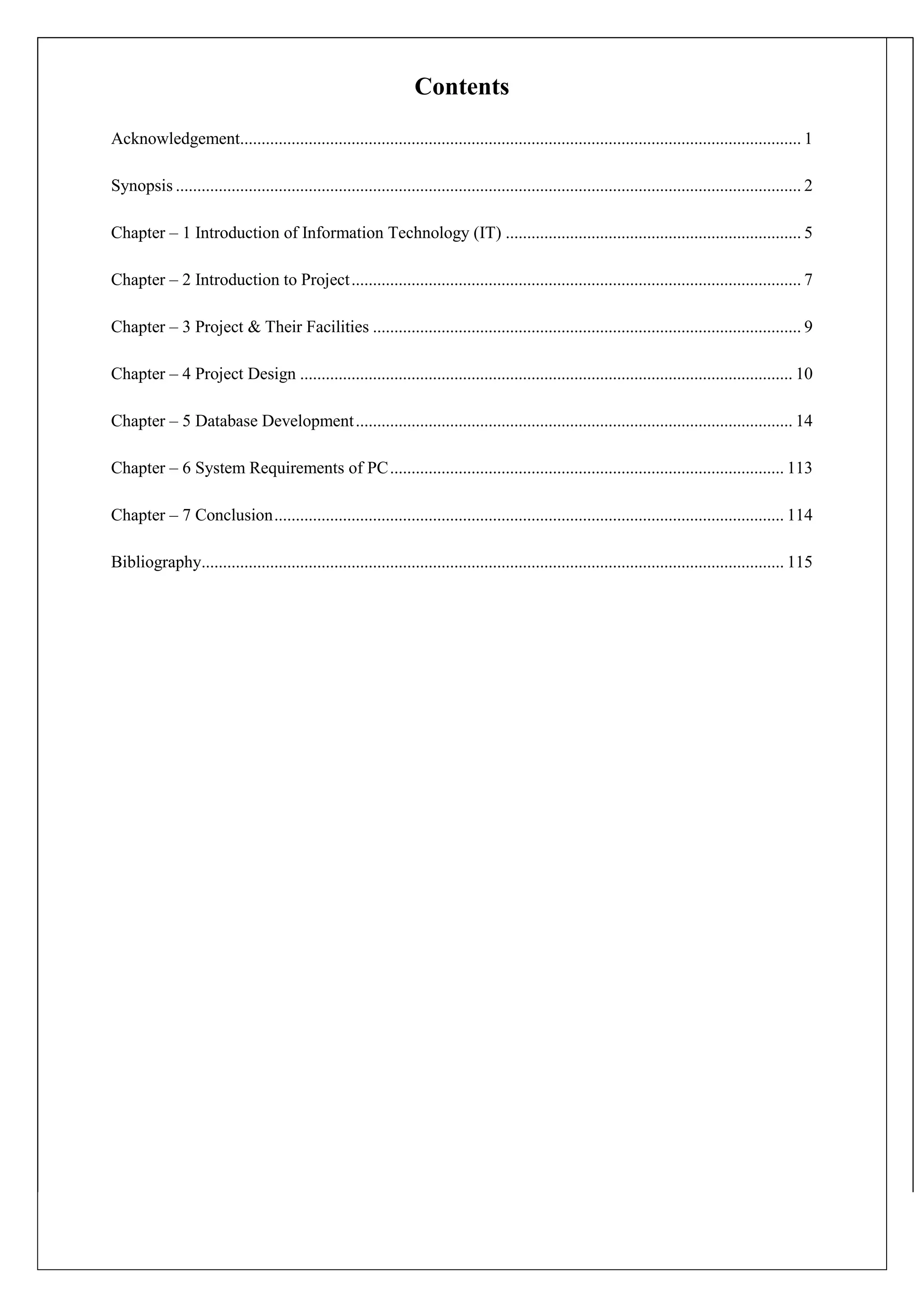 Contents
Acknowledgement................................................................................................................................... 1
Synopsis .................................................................................................................................................. 2
Chapter – 1 Introduction of Information Technology (IT) ..................................................................... 5
Chapter – 2 Introduction to Project......................................................................................................... 7
Chapter – 3 Project & Their Facilities .................................................................................................... 9
Chapter – 4 Project Design ................................................................................................................... 10
Chapter – 5 Database Development...................................................................................................... 14
Chapter – 6 System Requirements of PC............................................................................................ 113
Chapter – 7 Conclusion....................................................................................................................... 114
Bibliography........................................................................................................................................ 115
 