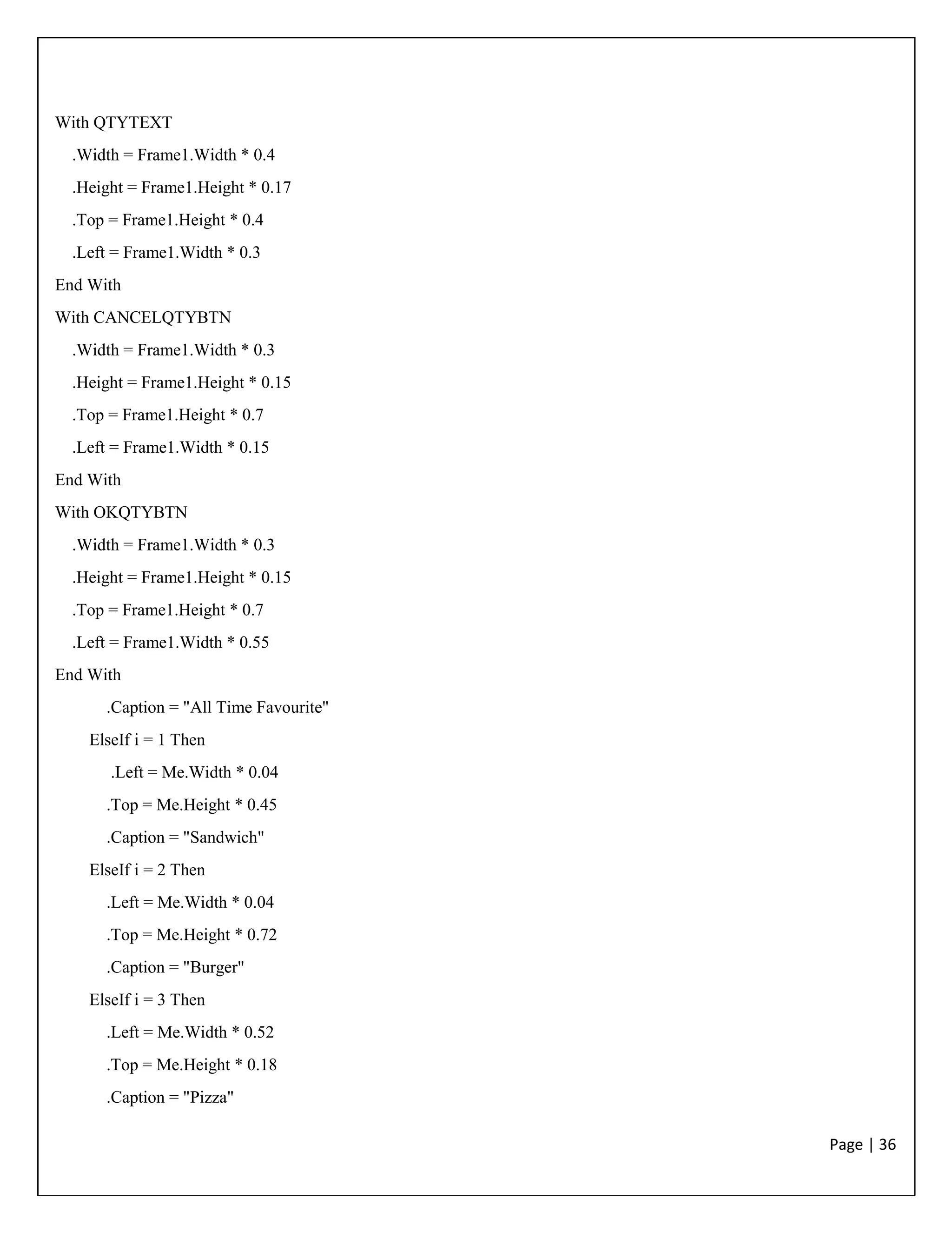 Page | 36
With QTYTEXT
.Width = Frame1.Width * 0.4
.Height = Frame1.Height * 0.17
.Top = Frame1.Height * 0.4
.Left = Frame1.Width * 0.3
End With
With CANCELQTYBTN
.Width = Frame1.Width * 0.3
.Height = Frame1.Height * 0.15
.Top = Frame1.Height * 0.7
.Left = Frame1.Width * 0.15
End With
With OKQTYBTN
.Width = Frame1.Width * 0.3
.Height = Frame1.Height * 0.15
.Top = Frame1.Height * 0.7
.Left = Frame1.Width * 0.55
End With
.Caption = "All Time Favourite"
ElseIf i = 1 Then
.Left = Me.Width * 0.04
.Top = Me.Height * 0.45
.Caption = "Sandwich"
ElseIf i = 2 Then
.Left = Me.Width * 0.04
.Top = Me.Height * 0.72
.Caption = "Burger"
ElseIf i = 3 Then
.Left = Me.Width * 0.52
.Top = Me.Height * 0.18
.Caption = "Pizza"
 