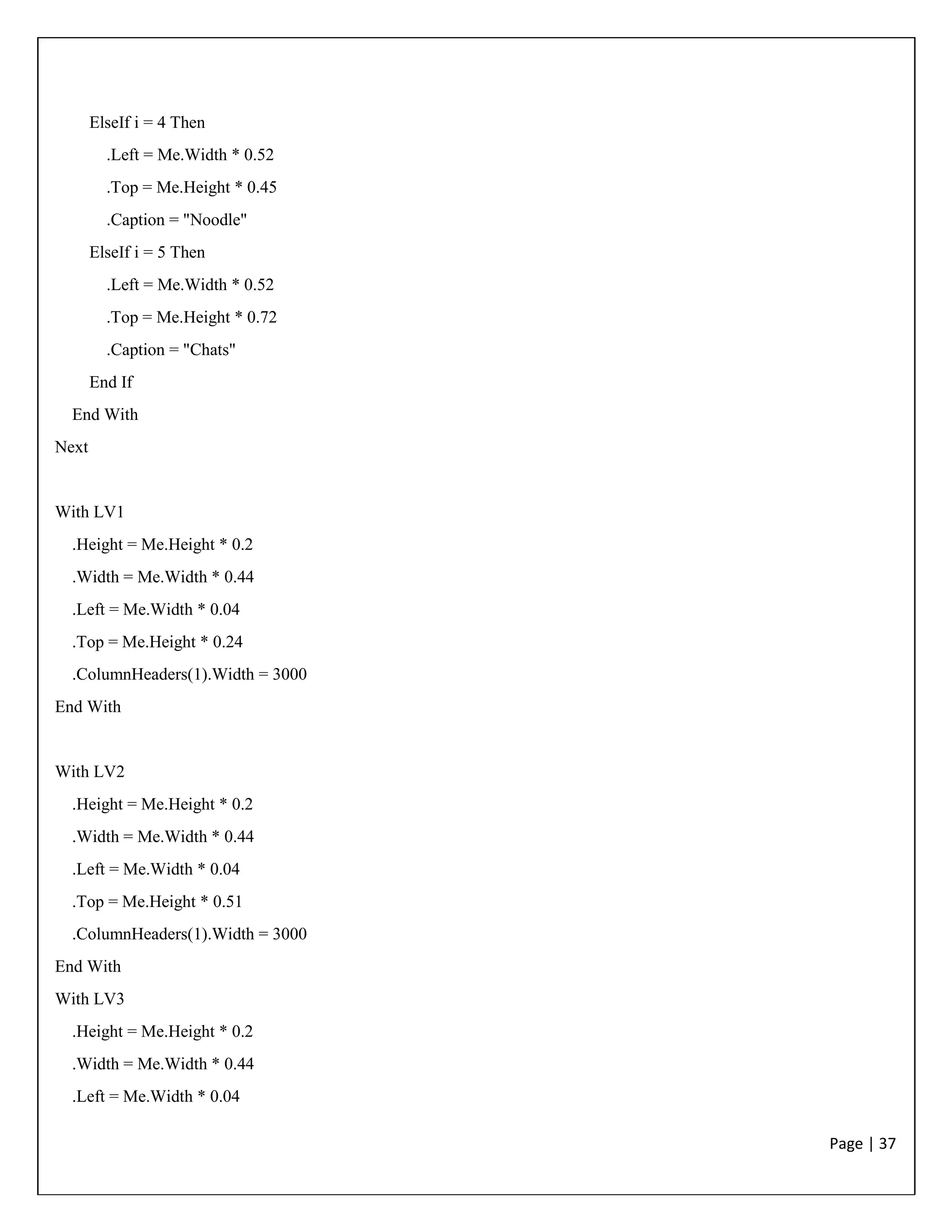 Page | 37
ElseIf i = 4 Then
.Left = Me.Width * 0.52
.Top = Me.Height * 0.45
.Caption = "Noodle"
ElseIf i = 5 Then
.Left = Me.Width * 0.52
.Top = Me.Height * 0.72
.Caption = "Chats"
End If
End With
Next
With LV1
.Height = Me.Height * 0.2
.Width = Me.Width * 0.44
.Left = Me.Width * 0.04
.Top = Me.Height * 0.24
.ColumnHeaders(1).Width = 3000
End With
With LV2
.Height = Me.Height * 0.2
.Width = Me.Width * 0.44
.Left = Me.Width * 0.04
.Top = Me.Height * 0.51
.ColumnHeaders(1).Width = 3000
End With
With LV3
.Height = Me.Height * 0.2
.Width = Me.Width * 0.44
.Left = Me.Width * 0.04
 