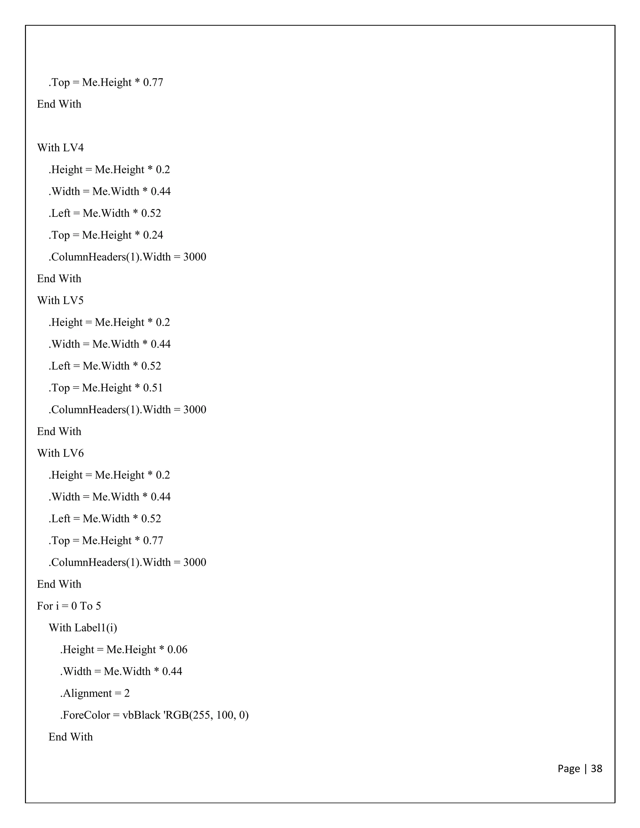 Page | 38
.Top = Me.Height * 0.77
End With
With LV4
.Height = Me.Height * 0.2
.Width = Me.Width * 0.44
.Left = Me.Width * 0.52
.Top = Me.Height * 0.24
.ColumnHeaders(1).Width = 3000
End With
With LV5
.Height = Me.Height * 0.2
.Width = Me.Width * 0.44
.Left = Me.Width * 0.52
.Top = Me.Height * 0.51
.ColumnHeaders(1).Width = 3000
End With
With LV6
.Height = Me.Height * 0.2
.Width = Me.Width * 0.44
.Left = Me.Width * 0.52
.Top = Me.Height * 0.77
.ColumnHeaders(1).Width = 3000
End With
For i = 0 To 5
With Label1(i)
.Height = Me.Height * 0.06
.Width = Me.Width * 0.44
.Alignment = 2
.ForeColor = vbBlack 'RGB(255, 100, 0)
End With
 