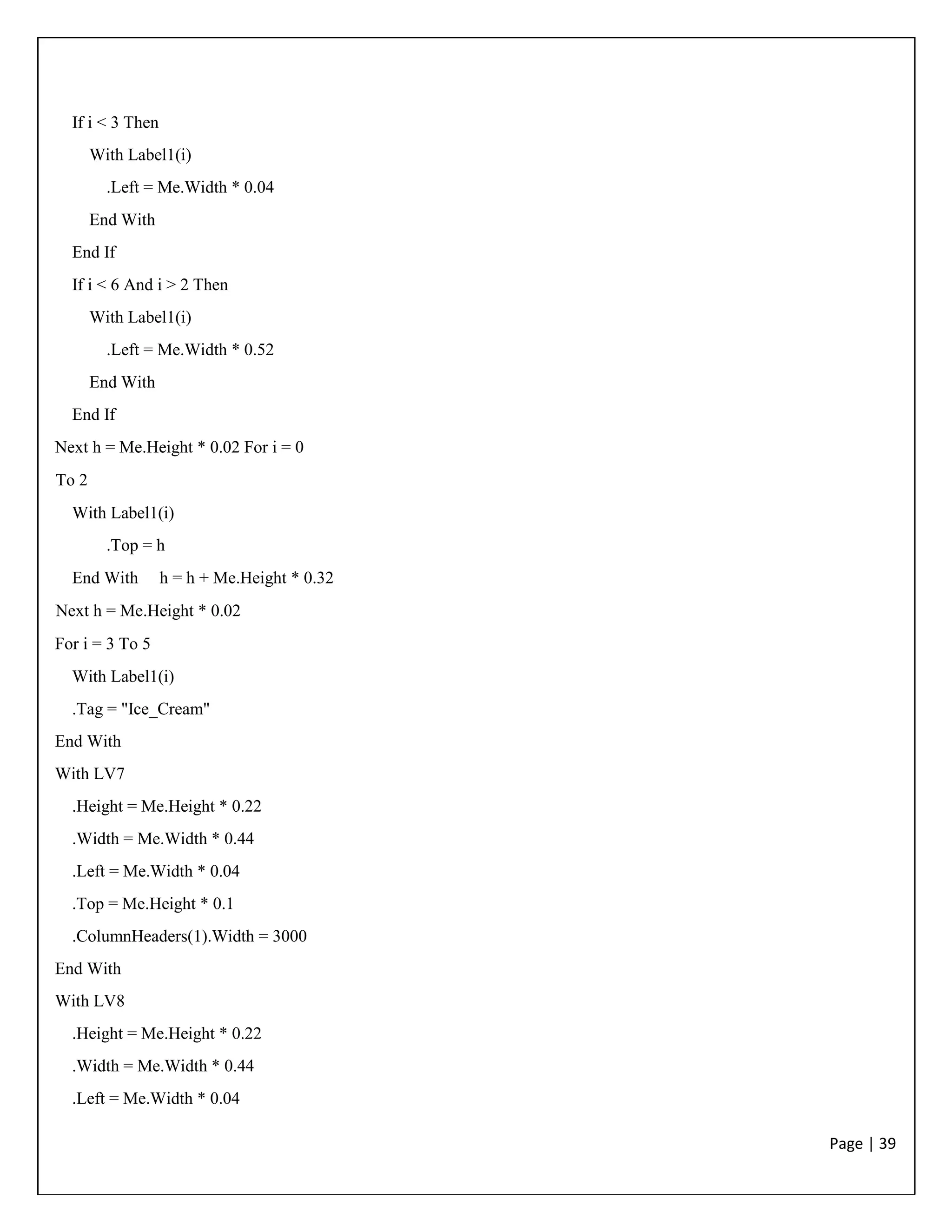 Page | 39
If i < 3 Then
With Label1(i)
.Left = Me.Width * 0.04
End With
End If
If i < 6 And i > 2 Then
With Label1(i)
.Left = Me.Width * 0.52
End With
End If
Next h = Me.Height * 0.02 For i = 0
To 2
With Label1(i)
.Top = h
End With h = h + Me.Height * 0.32
Next h = Me.Height * 0.02
For i = 3 To 5
With Label1(i)
.Tag = "Ice_Cream"
End With
With LV7
.Height = Me.Height * 0.22
.Width = Me.Width * 0.44
.Left = Me.Width * 0.04
.Top = Me.Height * 0.1
.ColumnHeaders(1).Width = 3000
End With
With LV8
.Height = Me.Height * 0.22
.Width = Me.Width * 0.44
.Left = Me.Width * 0.04
 