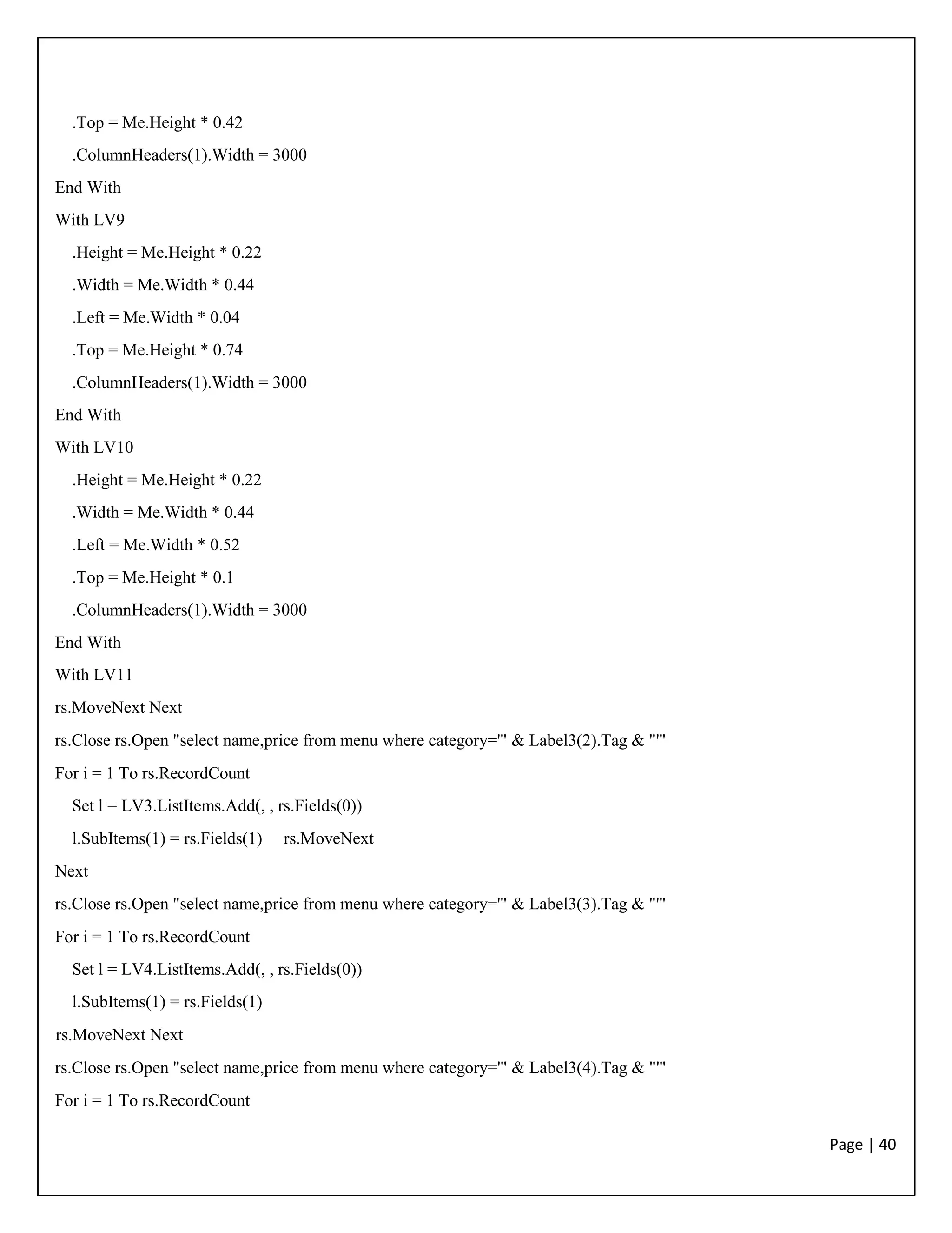 Page | 40
.Top = Me.Height * 0.42
.ColumnHeaders(1).Width = 3000
End With
With LV9
.Height = Me.Height * 0.22
.Width = Me.Width * 0.44
.Left = Me.Width * 0.04
.Top = Me.Height * 0.74
.ColumnHeaders(1).Width = 3000
End With
With LV10
.Height = Me.Height * 0.22
.Width = Me.Width * 0.44
.Left = Me.Width * 0.52
.Top = Me.Height * 0.1
.ColumnHeaders(1).Width = 3000
End With
With LV11
rs.MoveNext Next
rs.Close rs.Open "select name,price from menu where category='" & Label3(2).Tag & "'"
For i = 1 To rs.RecordCount
Set l = LV3.ListItems.Add(, , rs.Fields(0))
l.SubItems(1) = rs.Fields(1) rs.MoveNext
Next
rs.Close rs.Open "select name,price from menu where category='" & Label3(3).Tag & "'"
For i = 1 To rs.RecordCount
Set l = LV4.ListItems.Add(, , rs.Fields(0))
l.SubItems(1) = rs.Fields(1)
rs.MoveNext Next
rs.Close rs.Open "select name,price from menu where category='" & Label3(4).Tag & "'"
For i = 1 To rs.RecordCount
 