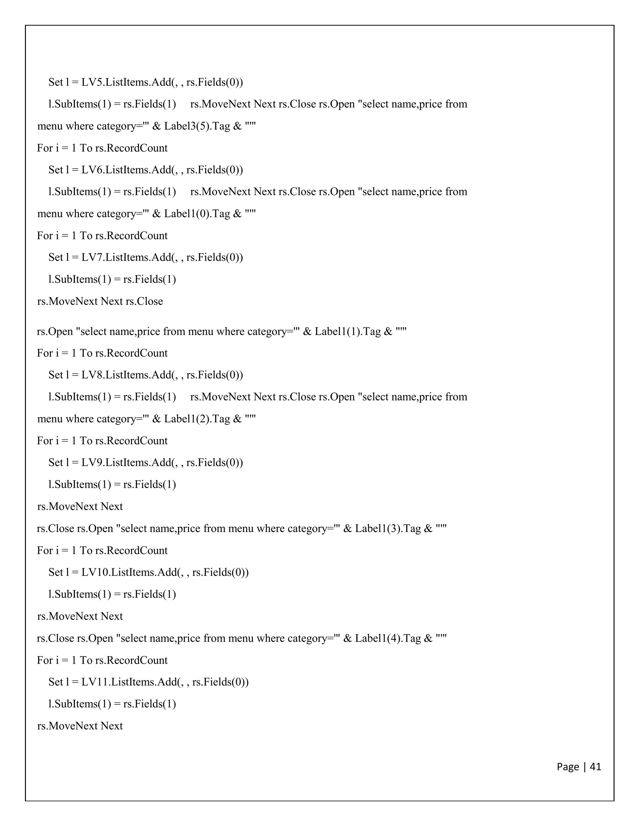 Page | 41
Set l = LV5.ListItems.Add(, , rs.Fields(0))
l.SubItems(1) = rs.Fields(1) rs.MoveNext Next rs.Close rs.Open "select name,price from
menu where category='" & Label3(5).Tag & "'"
For i = 1 To rs.RecordCount
Set l = LV6.ListItems.Add(, , rs.Fields(0))
l.SubItems(1) = rs.Fields(1) rs.MoveNext Next rs.Close rs.Open "select name,price from
menu where category='" & Label1(0).Tag & "'"
For i = 1 To rs.RecordCount
Set l = LV7.ListItems.Add(, , rs.Fields(0))
l.SubItems(1) = rs.Fields(1)
rs.MoveNext Next rs.Close
rs.Open "select name,price from menu where category='" & Label1(1).Tag & "'"
For i = 1 To rs.RecordCount
Set l = LV8.ListItems.Add(, , rs.Fields(0))
l.SubItems(1) = rs.Fields(1) rs.MoveNext Next rs.Close rs.Open "select name,price from
menu where category='" & Label1(2).Tag & "'"
For i = 1 To rs.RecordCount
Set l = LV9.ListItems.Add(, , rs.Fields(0))
l.SubItems(1) = rs.Fields(1)
rs.MoveNext Next
rs.Close rs.Open "select name,price from menu where category='" & Label1(3).Tag & "'"
For i = 1 To rs.RecordCount
Set l = LV10.ListItems.Add(, , rs.Fields(0))
l.SubItems(1) = rs.Fields(1)
rs.MoveNext Next
rs.Close rs.Open "select name,price from menu where category='" & Label1(4).Tag & "'"
For i = 1 To rs.RecordCount
Set l = LV11.ListItems.Add(, , rs.Fields(0))
l.SubItems(1) = rs.Fields(1)
rs.MoveNext Next
 