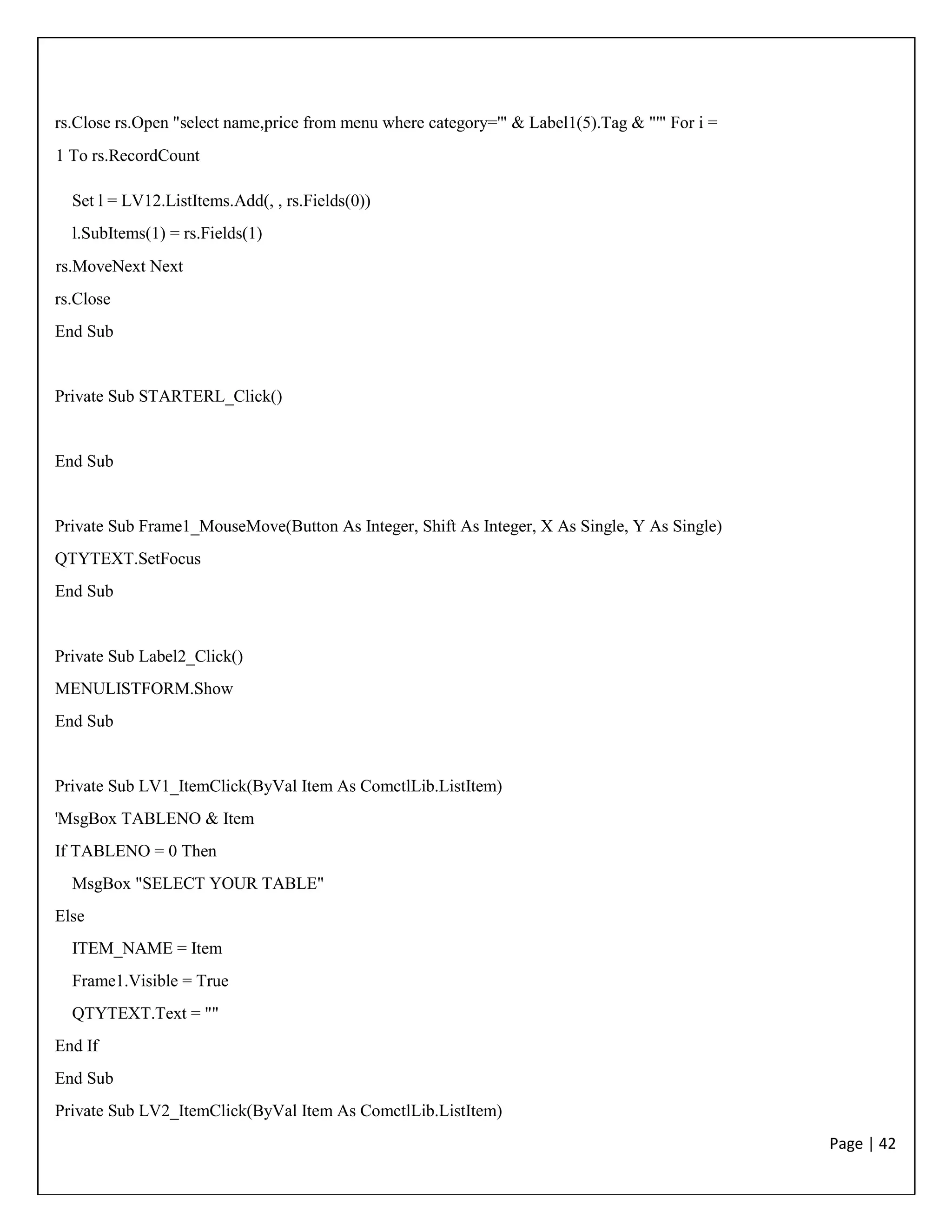 Page | 42
rs.Close rs.Open "select name,price from menu where category='" & Label1(5).Tag & "'" For i =
1 To rs.RecordCount
Set l = LV12.ListItems.Add(, , rs.Fields(0))
l.SubItems(1) = rs.Fields(1)
rs.MoveNext Next
rs.Close
End Sub
Private Sub STARTERL_Click()
End Sub
Private Sub Frame1_MouseMove(Button As Integer, Shift As Integer, X As Single, Y As Single)
QTYTEXT.SetFocus
End Sub
Private Sub Label2_Click()
MENULISTFORM.Show
End Sub
Private Sub LV1_ItemClick(ByVal Item As ComctlLib.ListItem)
'MsgBox TABLENO & Item
If TABLENO = 0 Then
MsgBox "SELECT YOUR TABLE"
Else
ITEM_NAME = Item
Frame1.Visible = True
QTYTEXT.Text = ""
End If
End Sub
Private Sub LV2_ItemClick(ByVal Item As ComctlLib.ListItem)
 