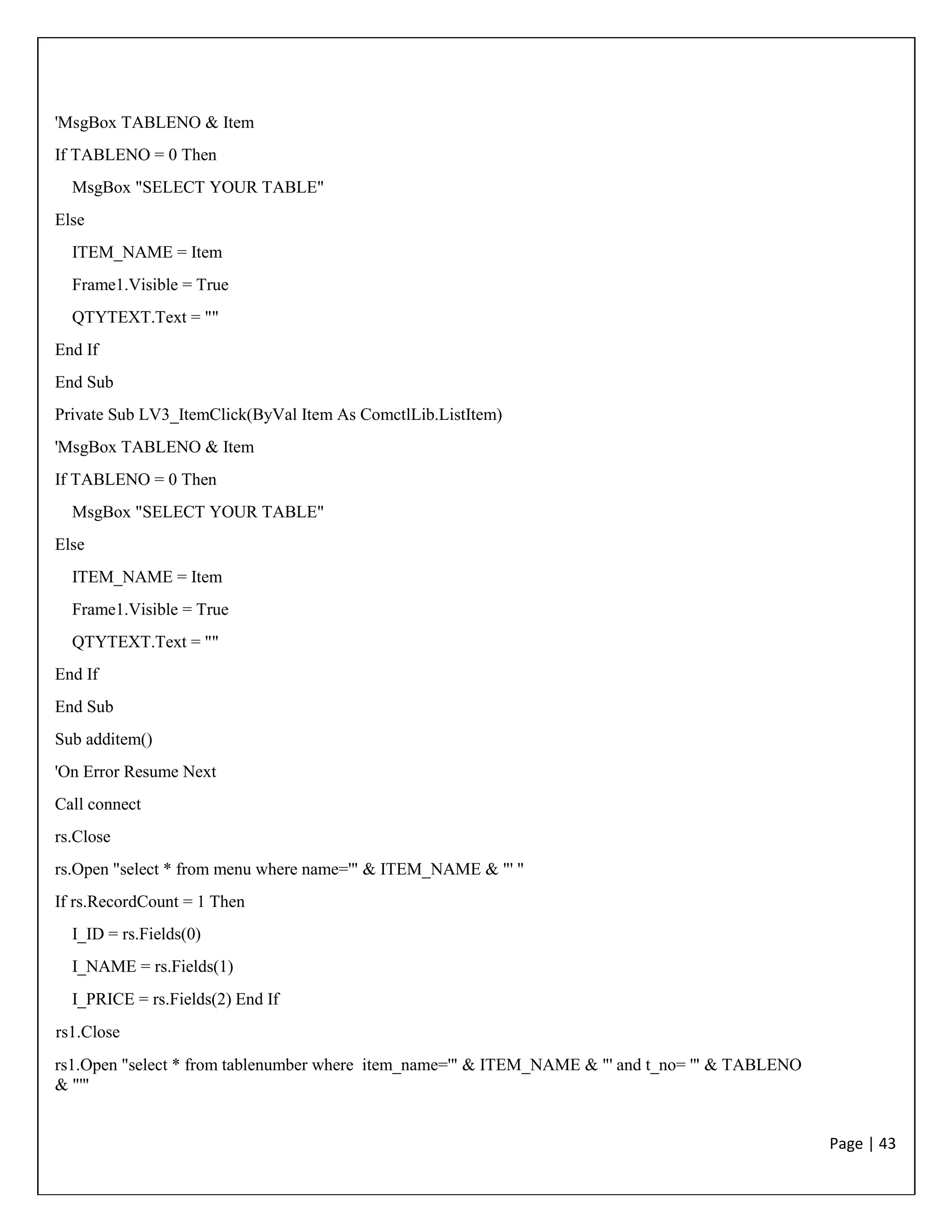 Page | 43
'MsgBox TABLENO & Item
If TABLENO = 0 Then
MsgBox "SELECT YOUR TABLE"
Else
ITEM_NAME = Item
Frame1.Visible = True
QTYTEXT.Text = ""
End If
End Sub
Private Sub LV3_ItemClick(ByVal Item As ComctlLib.ListItem)
'MsgBox TABLENO & Item
If TABLENO = 0 Then
MsgBox "SELECT YOUR TABLE"
Else
ITEM_NAME = Item
Frame1.Visible = True
QTYTEXT.Text = ""
End If
End Sub
Sub additem()
'On Error Resume Next
Call connect
rs.Close
rs.Open "select * from menu where name='" & ITEM_NAME & "' "
If rs.RecordCount = 1 Then
I_ID = rs.Fields(0)
I_NAME = rs.Fields(1)
I_PRICE = rs.Fields(2) End If
rs1.Close
rs1.Open "select * from tablenumber where item_name='" & ITEM_NAME & "' and t_no= '" & TABLENO
& "'"
 
