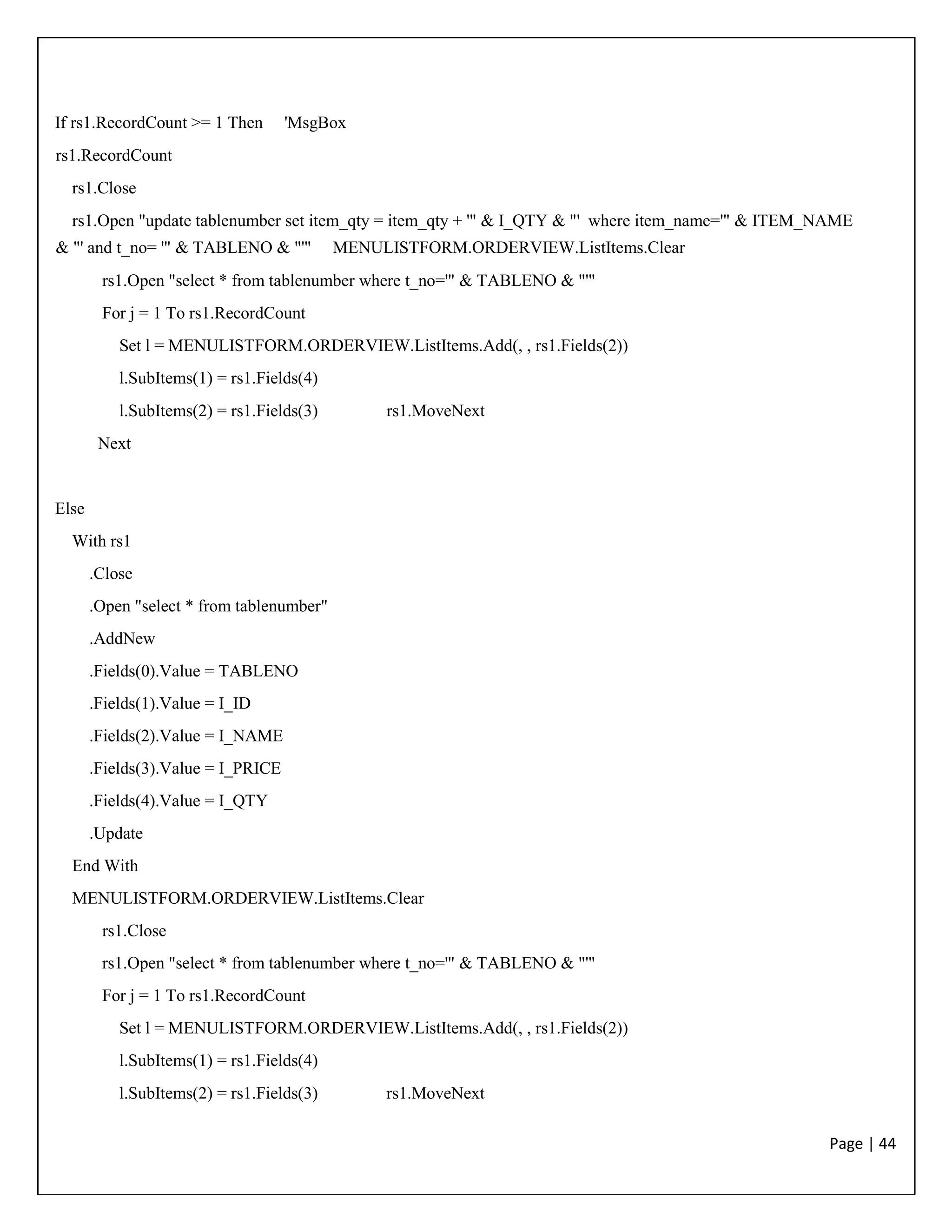 Page | 44
If rs1.RecordCount >= 1 Then 'MsgBox
rs1.RecordCount
rs1.Close
rs1.Open "update tablenumber set item_qty = item_qty + '" & I_QTY & "' where item_name='" & ITEM_NAME
& "' and t_no= '" & TABLENO & "'" MENULISTFORM.ORDERVIEW.ListItems.Clear
rs1.Open "select * from tablenumber where t_no='" & TABLENO & "'"
For j = 1 To rs1.RecordCount
Set l = MENULISTFORM.ORDERVIEW.ListItems.Add(, , rs1.Fields(2))
l.SubItems(1) = rs1.Fields(4)
l.SubItems(2) = rs1.Fields(3) rs1.MoveNext
Next
Else
With rs1
.Close
.Open "select * from tablenumber"
.AddNew
.Fields(0).Value = TABLENO
.Fields(1).Value = I_ID
.Fields(2).Value = I_NAME
.Fields(3).Value = I_PRICE
.Fields(4).Value = I_QTY
.Update
End With
MENULISTFORM.ORDERVIEW.ListItems.Clear
rs1.Close
rs1.Open "select * from tablenumber where t_no='" & TABLENO & "'"
For j = 1 To rs1.RecordCount
Set l = MENULISTFORM.ORDERVIEW.ListItems.Add(, , rs1.Fields(2))
l.SubItems(1) = rs1.Fields(4)
l.SubItems(2) = rs1.Fields(3) rs1.MoveNext
 