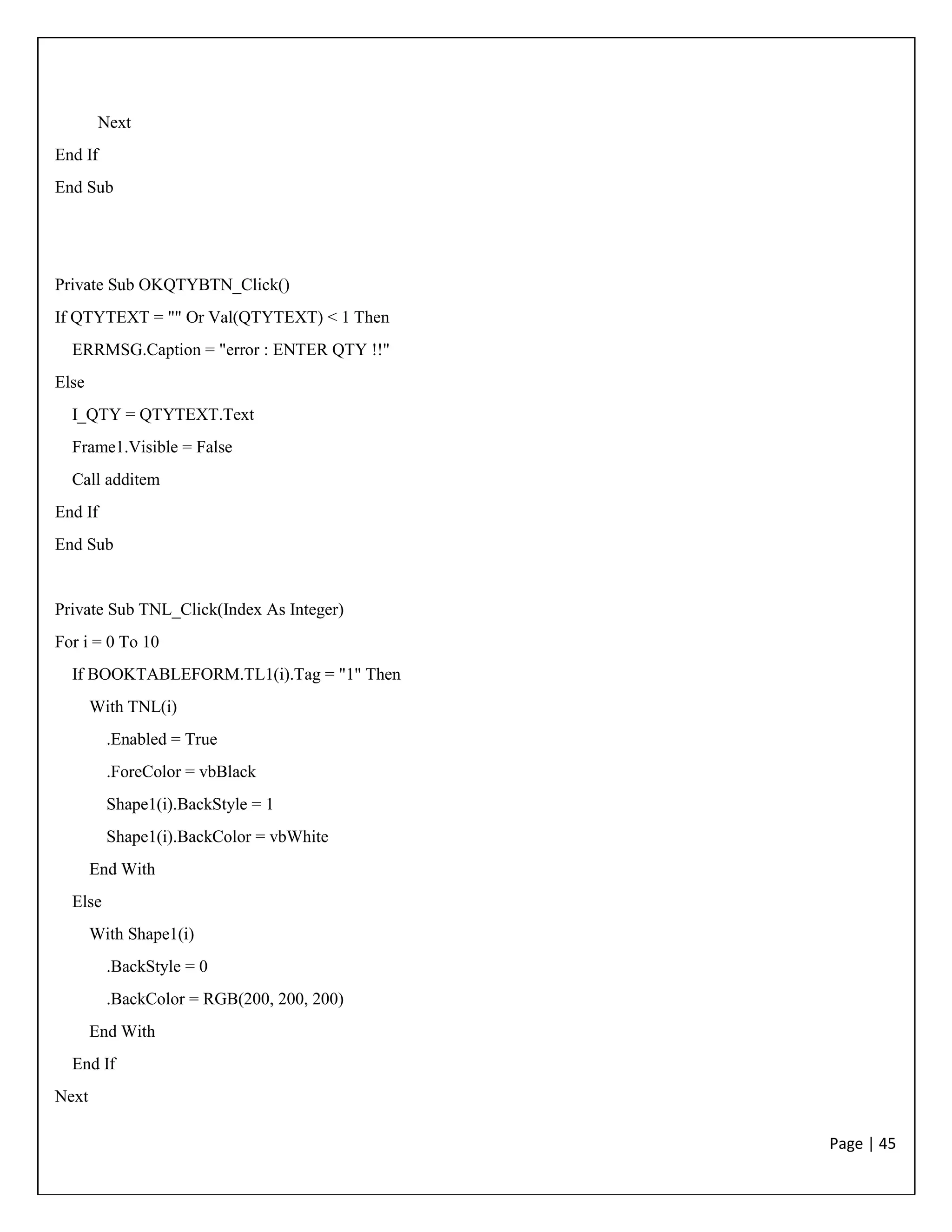 Page | 45
Next
End If
End Sub
Private Sub OKQTYBTN_Click()
If QTYTEXT = "" Or Val(QTYTEXT) < 1 Then
ERRMSG.Caption = "error : ENTER QTY !!"
Else
I_QTY = QTYTEXT.Text
Frame1.Visible = False
Call additem
End If
End Sub
Private Sub TNL_Click(Index As Integer)
For i = 0 To 10
If BOOKTABLEFORM.TL1(i).Tag = "1" Then
With TNL(i)
.Enabled = True
.ForeColor = vbBlack
Shape1(i).BackStyle = 1
Shape1(i).BackColor = vbWhite
End With
Else
With Shape1(i)
.BackStyle = 0
.BackColor = RGB(200, 200, 200)
End With
End If
Next
 