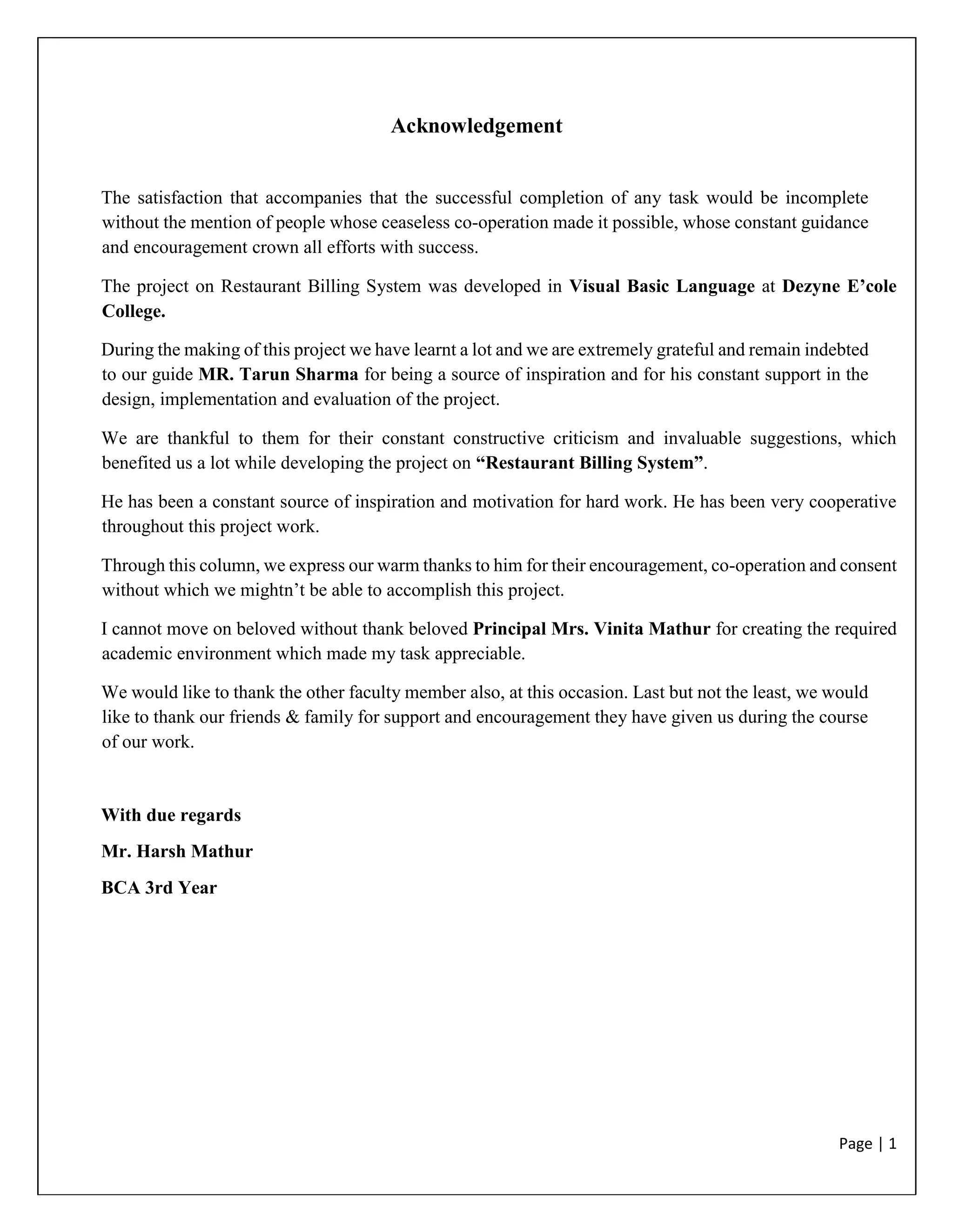 Page | 1
Acknowledgement
The satisfaction that accompanies that the successful completion of any task would be incomplete
without the mention of people whose ceaseless co-operation made it possible, whose constant guidance
and encouragement crown all efforts with success.
The project on Restaurant Billing System was developed in Visual Basic Language at Dezyne E’cole
College.
During the making of this project we have learnt a lot and we are extremely grateful and remain indebted
to our guide MR. Tarun Sharma for being a source of inspiration and for his constant support in the
design, implementation and evaluation of the project.
We are thankful to them for their constant constructive criticism and invaluable suggestions, which
benefited us a lot while developing the project on “Restaurant Billing System”.
He has been a constant source of inspiration and motivation for hard work. He has been very cooperative
throughout this project work.
Through this column, we express our warm thanks to him for their encouragement, co-operation and consent
without which we mightn’t be able to accomplish this project.
I cannot move on beloved without thank beloved Principal Mrs. Vinita Mathur for creating the required
academic environment which made my task appreciable.
We would like to thank the other faculty member also, at this occasion. Last but not the least, we would
like to thank our friends & family for support and encouragement they have given us during the course
of our work.
With due regards
Mr. Harsh Mathur
BCA 3rd Year
 