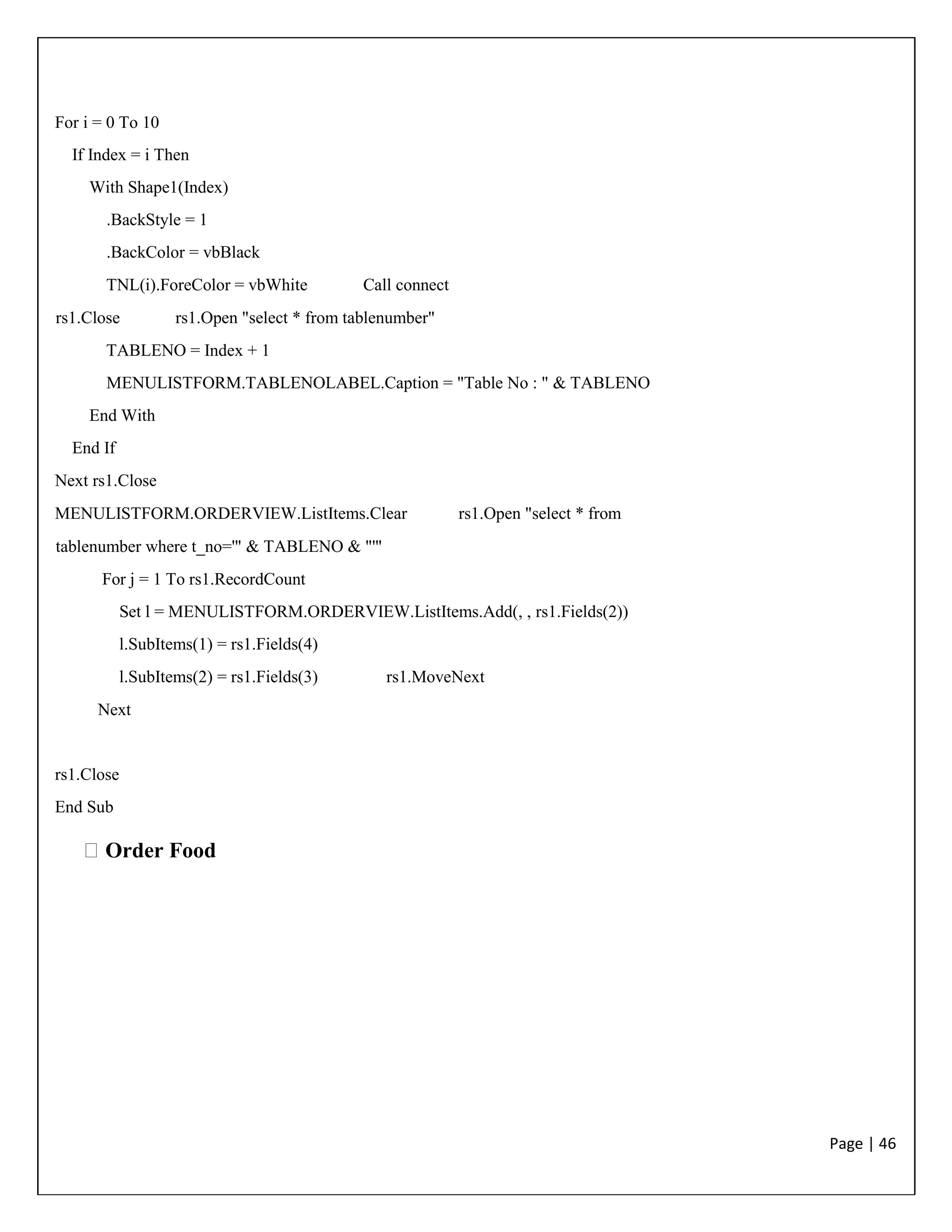 Page | 46
For i = 0 To 10
If Index = i Then
With Shape1(Index)
.BackStyle = 1
.BackColor = vbBlack
TNL(i).ForeColor = vbWhite Call connect
rs1.Close rs1.Open "select * from tablenumber"
TABLENO = Index + 1
MENULISTFORM.TABLENOLABEL.Caption = "Table No : " & TABLENO
End With
End If
Next rs1.Close
MENULISTFORM.ORDERVIEW.ListItems.Clear rs1.Open "select * from
tablenumber where t_no='" & TABLENO & "'"
For j = 1 To rs1.RecordCount
Set l = MENULISTFORM.ORDERVIEW.ListItems.Add(, , rs1.Fields(2))
l.SubItems(1) = rs1.Fields(4)
l.SubItems(2) = rs1.Fields(3) rs1.MoveNext
Next
rs1.Close
End Sub
Order Food
 