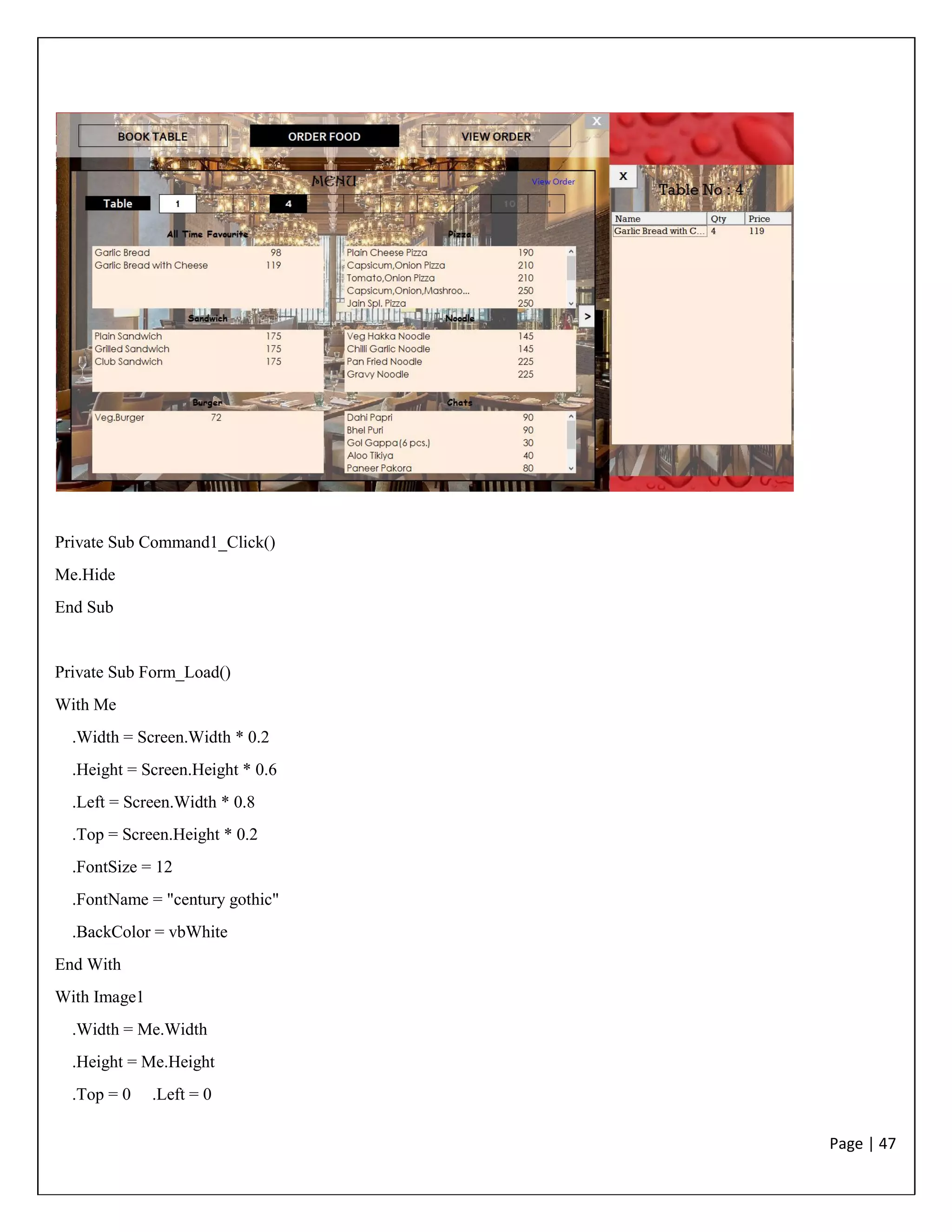 Page | 47
Private Sub Command1_Click()
Me.Hide
End Sub
Private Sub Form_Load()
With Me
.Width = Screen.Width * 0.2
.Height = Screen.Height * 0.6
.Left = Screen.Width * 0.8
.Top = Screen.Height * 0.2
.FontSize = 12
.FontName = "century gothic"
.BackColor = vbWhite
End With
With Image1
.Width = Me.Width
.Height = Me.Height
.Top = 0 .Left = 0
 