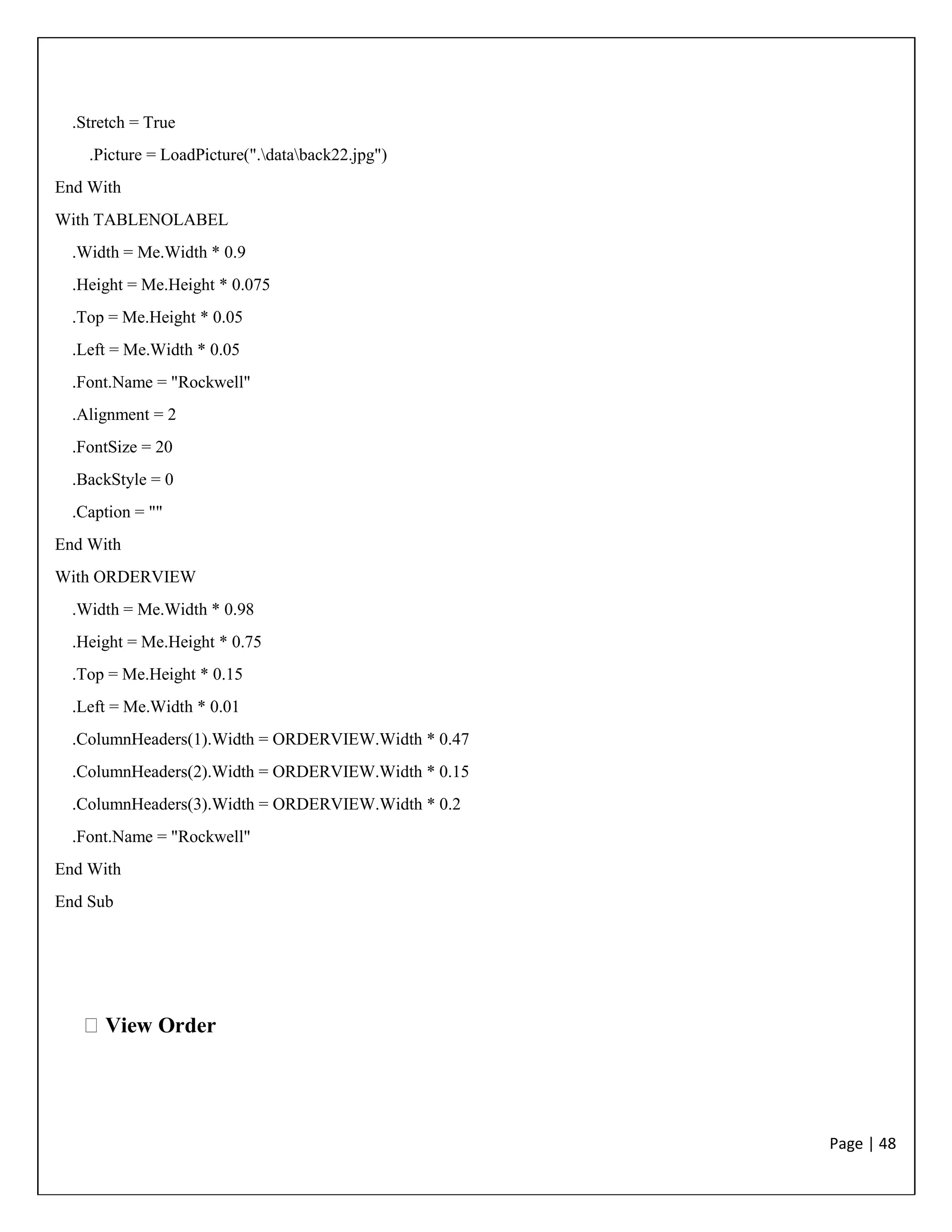 Page | 48
.Stretch = True
.Picture = LoadPicture(".databack22.jpg")
End With
With TABLENOLABEL
.Width = Me.Width * 0.9
.Height = Me.Height * 0.075
.Top = Me.Height * 0.05
.Left = Me.Width * 0.05
.Font.Name = "Rockwell"
.Alignment = 2
.FontSize = 20
.BackStyle = 0
.Caption = ""
End With
With ORDERVIEW
.Width = Me.Width * 0.98
.Height = Me.Height * 0.75
.Top = Me.Height * 0.15
.Left = Me.Width * 0.01
.ColumnHeaders(1).Width = ORDERVIEW.Width * 0.47
.ColumnHeaders(2).Width = ORDERVIEW.Width * 0.15
.ColumnHeaders(3).Width = ORDERVIEW.Width * 0.2
.Font.Name = "Rockwell"
End With
End Sub
View Order
 