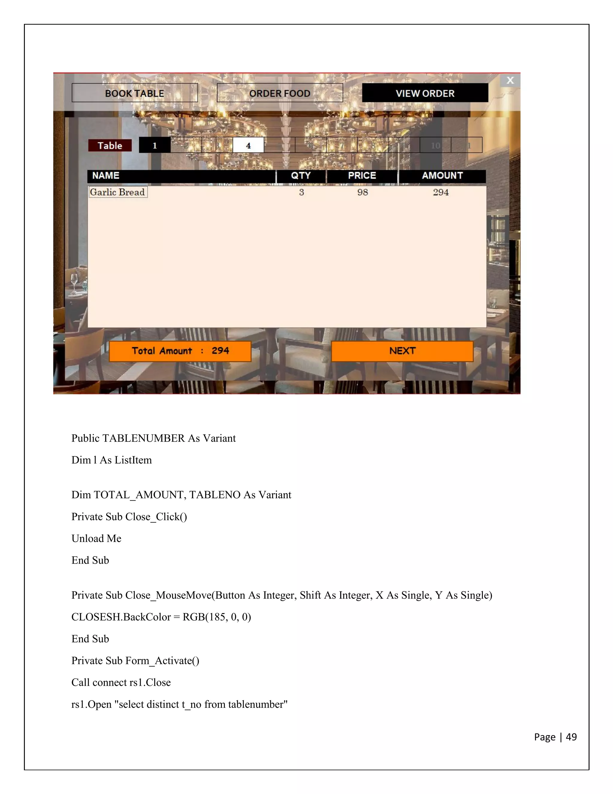 Page | 49
Public TABLENUMBER As Variant
Dim l As ListItem
Dim TOTAL_AMOUNT, TABLENO As Variant
Private Sub Close_Click()
Unload Me
End Sub
Private Sub Close_MouseMove(Button As Integer, Shift As Integer, X As Single, Y As Single)
CLOSESH.BackColor = RGB(185, 0, 0)
End Sub
Private Sub Form_Activate()
Call connect rs1.Close
rs1.Open "select distinct t_no from tablenumber"
 