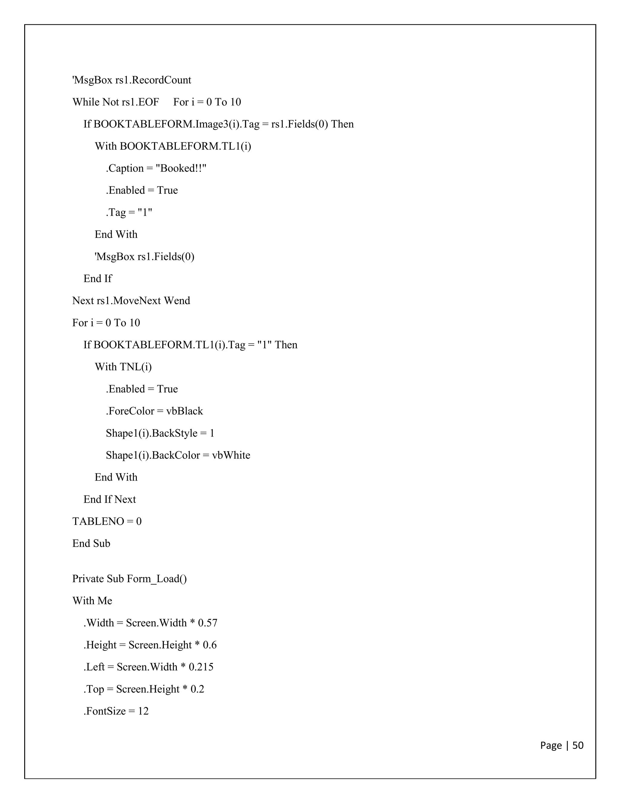 Page | 50
'MsgBox rs1.RecordCount
While Not rs1.EOF For i = 0 To 10
If BOOKTABLEFORM.Image3(i).Tag = rs1.Fields(0) Then
With BOOKTABLEFORM.TL1(i)
.Caption = "Booked!!"
.Enabled = True
.Tag = "1"
End With
'MsgBox rs1.Fields(0)
End If
Next rs1.MoveNext Wend
For i = 0 To 10
If BOOKTABLEFORM.TL1(i).Tag = "1" Then
With TNL(i)
.Enabled = True
.ForeColor = vbBlack
Shape1(i).BackStyle = 1
Shape1(i).BackColor = vbWhite
End With
End If Next
TABLENO = 0
End Sub
Private Sub Form_Load()
With Me
.Width = Screen.Width * 0.57
.Height = Screen.Height * 0.6
.Left = Screen.Width * 0.215
.Top = Screen.Height * 0.2
.FontSize = 12
 
