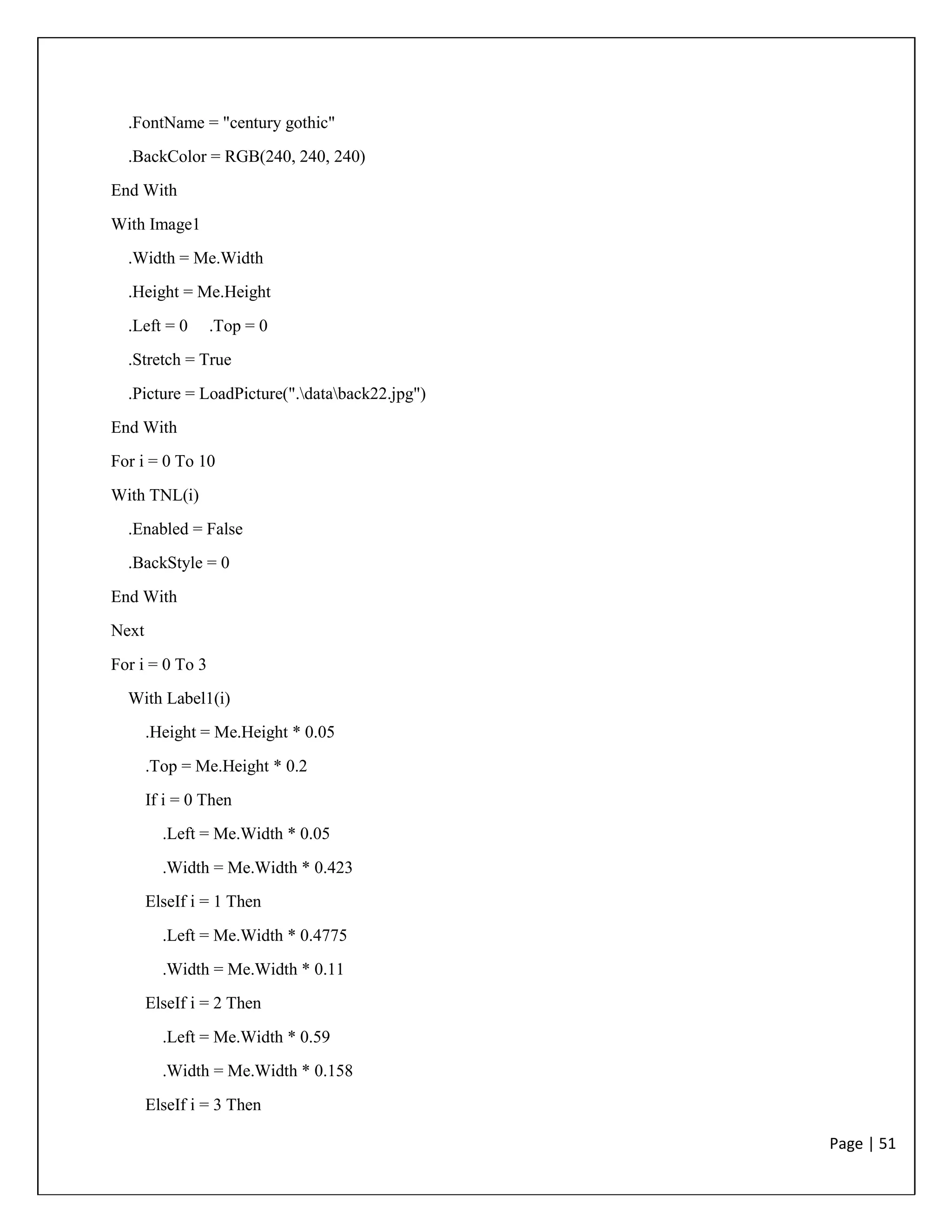 Page | 51
.FontName = "century gothic"
.BackColor = RGB(240, 240, 240)
End With
With Image1
.Width = Me.Width
.Height = Me.Height
.Left = 0 .Top = 0
.Stretch = True
.Picture = LoadPicture(".databack22.jpg")
End With
For i = 0 To 10
With TNL(i)
.Enabled = False
.BackStyle = 0
End With
Next
For i = 0 To 3
With Label1(i)
.Height = Me.Height * 0.05
.Top = Me.Height * 0.2
If i = 0 Then
.Left = Me.Width * 0.05
.Width = Me.Width * 0.423
ElseIf i = 1 Then
.Left = Me.Width * 0.4775
.Width = Me.Width * 0.11
ElseIf i = 2 Then
.Left = Me.Width * 0.59
.Width = Me.Width * 0.158
ElseIf i = 3 Then
 