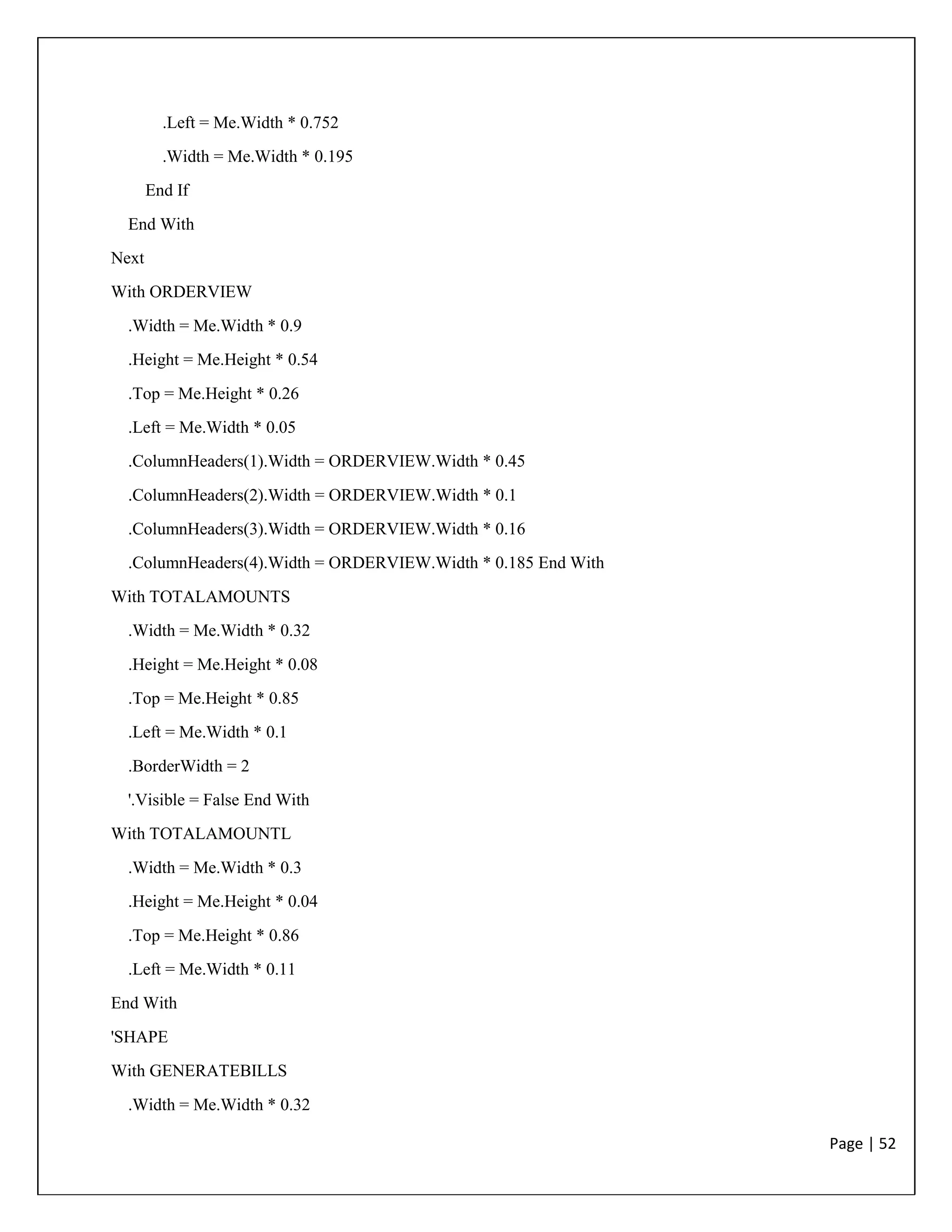 Page | 52
.Left = Me.Width * 0.752
.Width = Me.Width * 0.195
End If
End With
Next
With ORDERVIEW
.Width = Me.Width * 0.9
.Height = Me.Height * 0.54
.Top = Me.Height * 0.26
.Left = Me.Width * 0.05
.ColumnHeaders(1).Width = ORDERVIEW.Width * 0.45
.ColumnHeaders(2).Width = ORDERVIEW.Width * 0.1
.ColumnHeaders(3).Width = ORDERVIEW.Width * 0.16
.ColumnHeaders(4).Width = ORDERVIEW.Width * 0.185 End With
With TOTALAMOUNTS
.Width = Me.Width * 0.32
.Height = Me.Height * 0.08
.Top = Me.Height * 0.85
.Left = Me.Width * 0.1
.BorderWidth = 2
'.Visible = False End With
With TOTALAMOUNTL
.Width = Me.Width * 0.3
.Height = Me.Height * 0.04
.Top = Me.Height * 0.86
.Left = Me.Width * 0.11
End With
'SHAPE
With GENERATEBILLS
.Width = Me.Width * 0.32
 