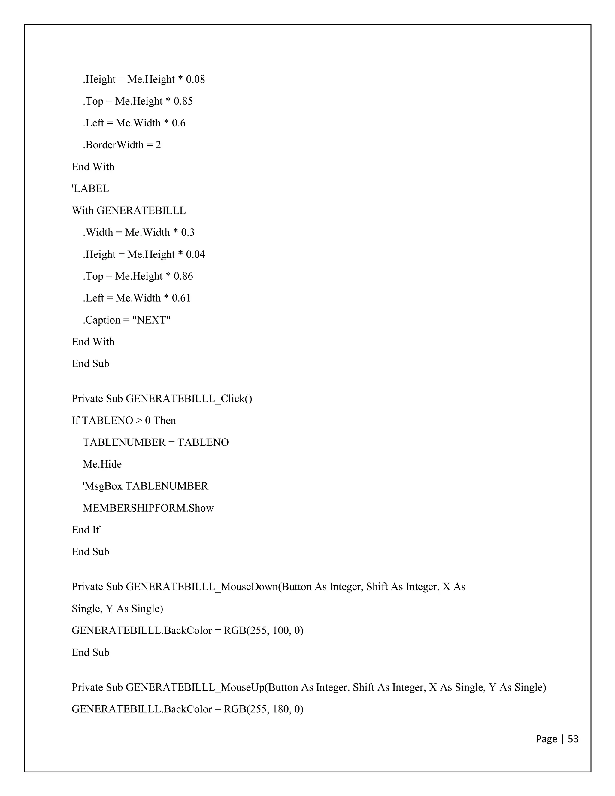 Page | 53
.Height = Me.Height * 0.08
.Top = Me.Height * 0.85
.Left = Me.Width * 0.6
.BorderWidth = 2
End With
'LABEL
With GENERATEBILLL
.Width = Me.Width * 0.3
.Height = Me.Height * 0.04
.Top = Me.Height * 0.86
.Left = Me.Width * 0.61
.Caption = "NEXT"
End With
End Sub
Private Sub GENERATEBILLL_Click()
If TABLENO > 0 Then
TABLENUMBER = TABLENO
Me.Hide
'MsgBox TABLENUMBER
MEMBERSHIPFORM.Show
End If
End Sub
Private Sub GENERATEBILLL_MouseDown(Button As Integer, Shift As Integer, X As
Single, Y As Single)
GENERATEBILLL.BackColor = RGB(255, 100, 0)
End Sub
Private Sub GENERATEBILLL_MouseUp(Button As Integer, Shift As Integer, X As Single, Y As Single)
GENERATEBILLL.BackColor = RGB(255, 180, 0)
 