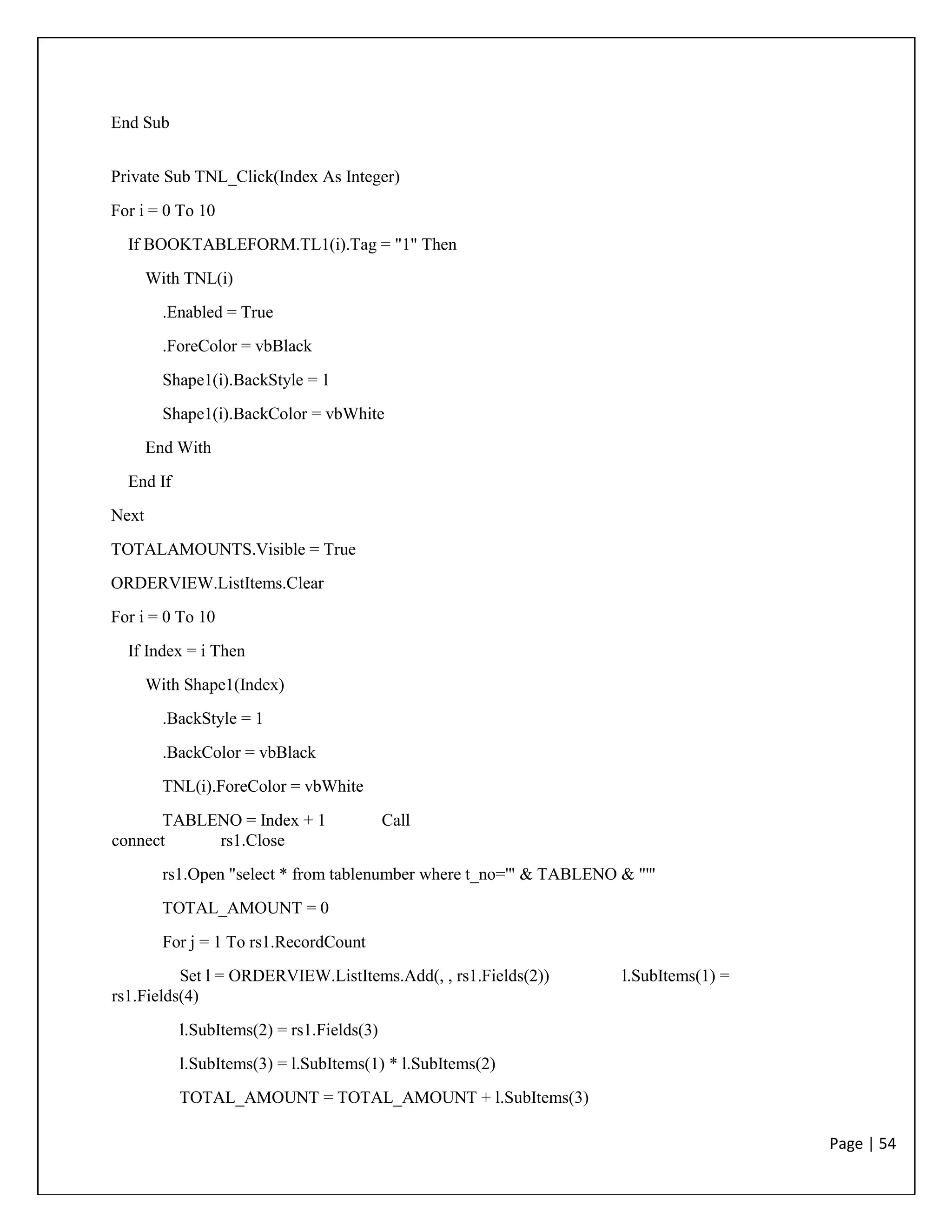 Page | 54
End Sub
Private Sub TNL_Click(Index As Integer)
For i = 0 To 10
If BOOKTABLEFORM.TL1(i).Tag = "1" Then
With TNL(i)
.Enabled = True
.ForeColor = vbBlack
Shape1(i).BackStyle = 1
Shape1(i).BackColor = vbWhite
End With
End If
Next
TOTALAMOUNTS.Visible = True
ORDERVIEW.ListItems.Clear
For i = 0 To 10
If Index = i Then
With Shape1(Index)
.BackStyle = 1
.BackColor = vbBlack
TNL(i).ForeColor = vbWhite
TABLENO = Index + 1 Call
connect rs1.Close
rs1.Open "select * from tablenumber where t_no='" & TABLENO & "'"
TOTAL_AMOUNT = 0
For j = 1 To rs1.RecordCount
Set l = ORDERVIEW.ListItems.Add(, , rs1.Fields(2)) l.SubItems(1) =
rs1.Fields(4)
l.SubItems(2) = rs1.Fields(3)
l.SubItems(3) = l.SubItems(1) * l.SubItems(2)
TOTAL_AMOUNT = TOTAL_AMOUNT + l.SubItems(3)
 
