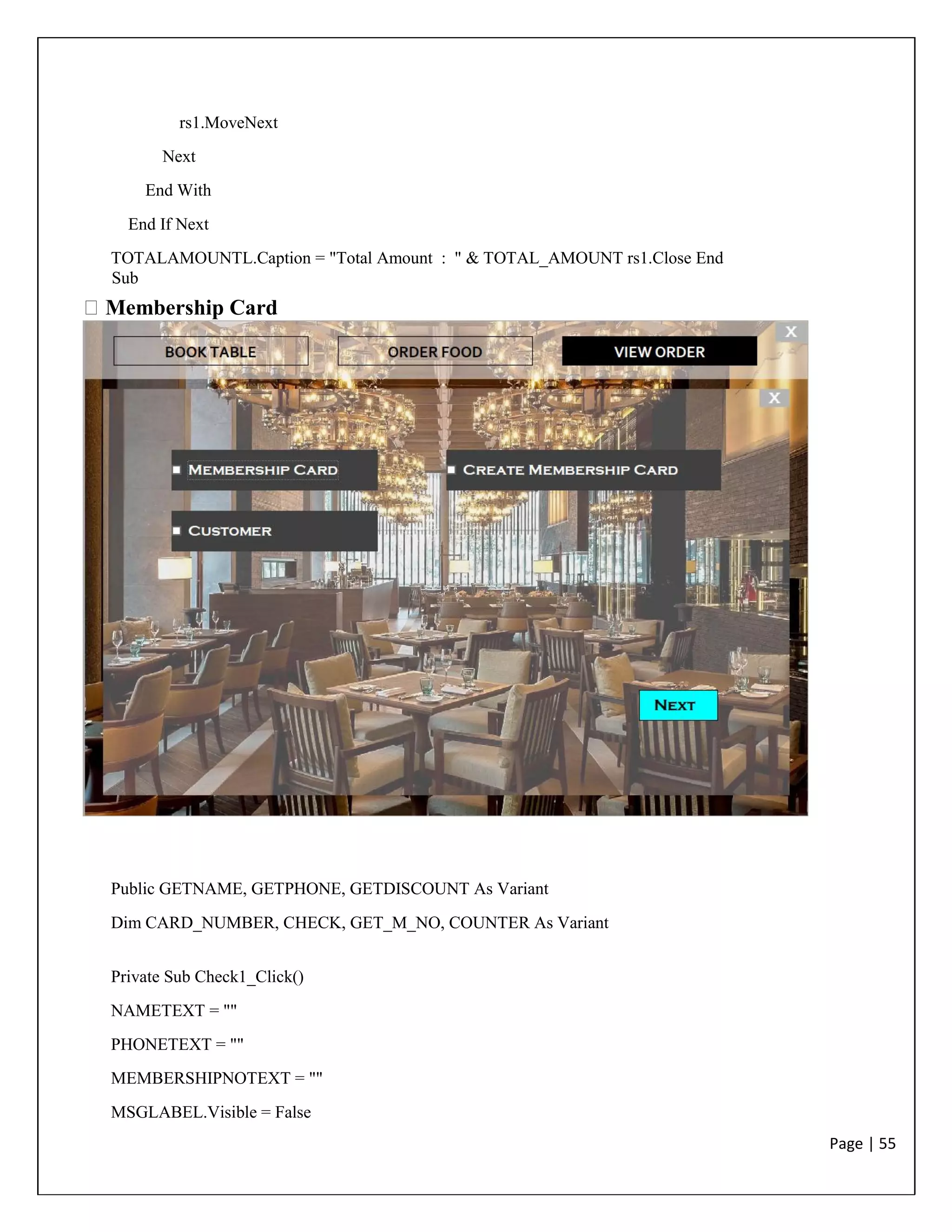 Page | 55
rs1.MoveNext
Next
End With
End If Next
TOTALAMOUNTL.Caption = "Total Amount : " & TOTAL_AMOUNT rs1.Close End
Sub
Membership Card
Public GETNAME, GETPHONE, GETDISCOUNT As Variant
Dim CARD_NUMBER, CHECK, GET_M_NO, COUNTER As Variant
Private Sub Check1_Click()
NAMETEXT = ""
PHONETEXT = ""
MEMBERSHIPNOTEXT = ""
MSGLABEL.Visible = False
 