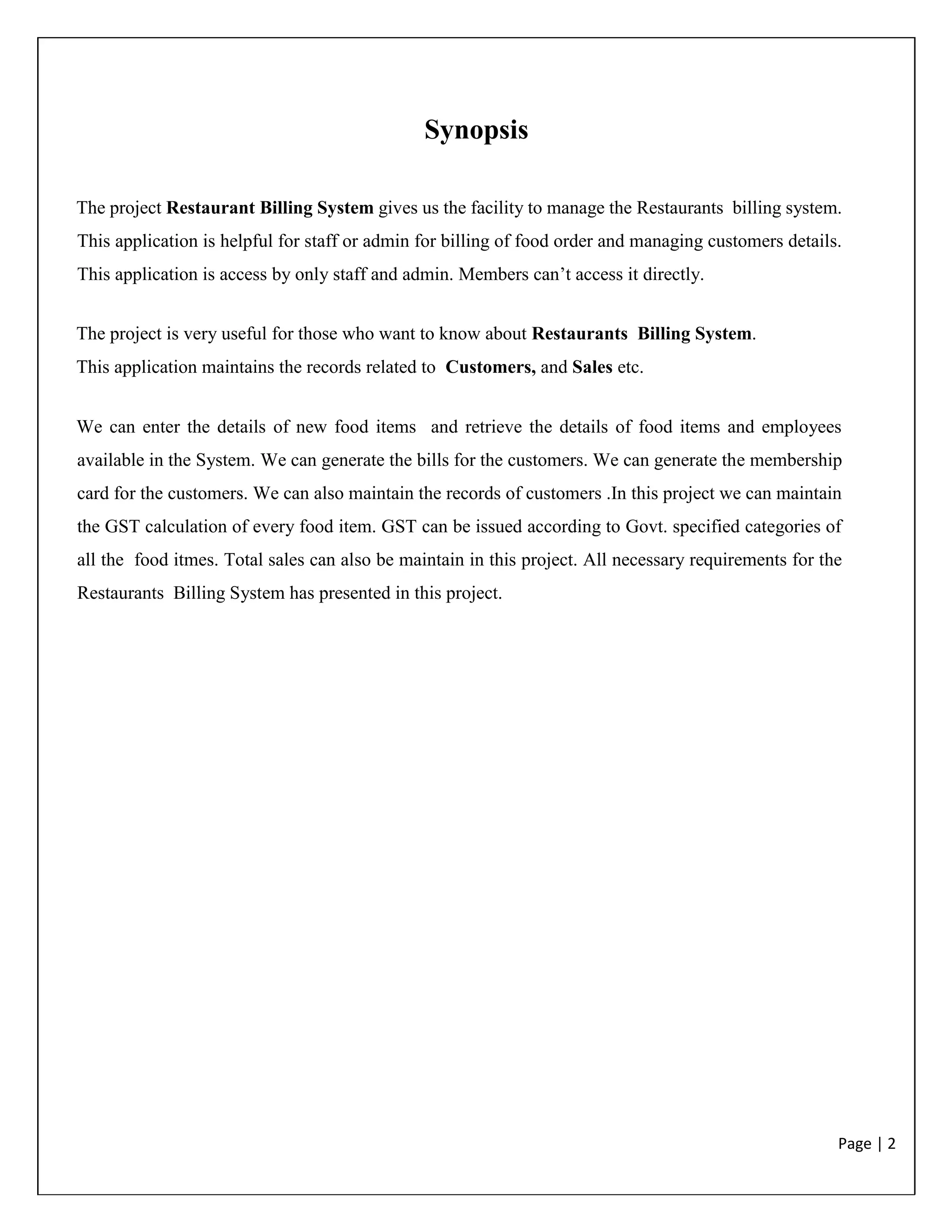 Page | 2
Synopsis
The project Restaurant Billing System gives us the facility to manage the Restaurants billing system.
This application is helpful for staff or admin for billing of food order and managing customers details.
This application is access by only staff and admin. Members can’t access it directly.
The project is very useful for those who want to know about Restaurants Billing System.
This application maintains the records related to Customers, and Sales etc.
We can enter the details of new food items and retrieve the details of food items and employees
available in the System. We can generate the bills for the customers. We can generate the membership
card for the customers. We can also maintain the records of customers .In this project we can maintain
the GST calculation of every food item. GST can be issued according to Govt. specified categories of
all the food itmes. Total sales can also be maintain in this project. All necessary requirements for the
Restaurants Billing System has presented in this project.
 
