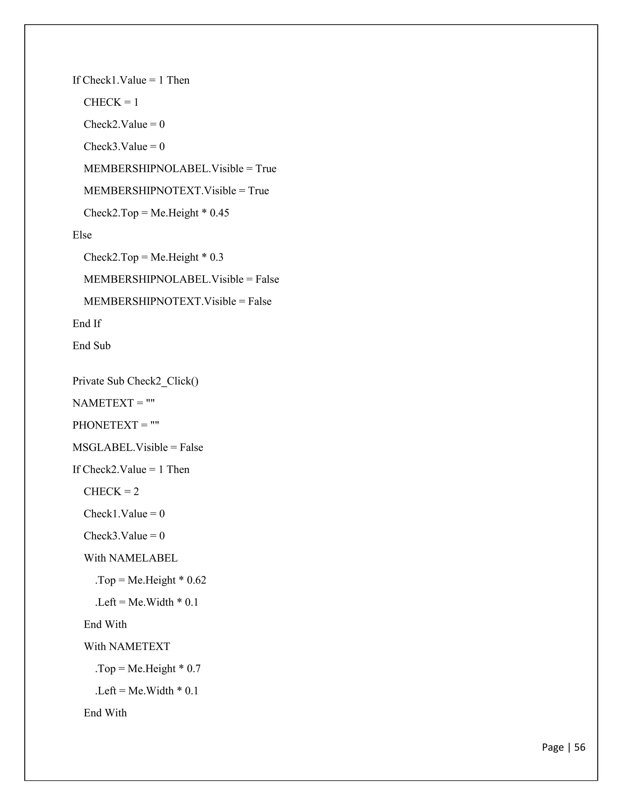 Page | 56
If Check1.Value = 1 Then
CHECK = 1
Check2.Value = 0
Check3.Value = 0
MEMBERSHIPNOLABEL.Visible = True
MEMBERSHIPNOTEXT.Visible = True
Check2.Top = Me.Height * 0.45
Else
Check2.Top = Me.Height * 0.3
MEMBERSHIPNOLABEL.Visible = False
MEMBERSHIPNOTEXT.Visible = False
End If
End Sub
Private Sub Check2_Click()
NAMETEXT = ""
PHONETEXT = ""
MSGLABEL.Visible = False
If Check2.Value = 1 Then
CHECK = 2
Check1.Value = 0
Check3.Value = 0
With NAMELABEL
.Top = Me.Height * 0.62
.Left = Me.Width * 0.1
End With
With NAMETEXT
.Top = Me.Height * 0.7
.Left = Me.Width * 0.1
End With
 