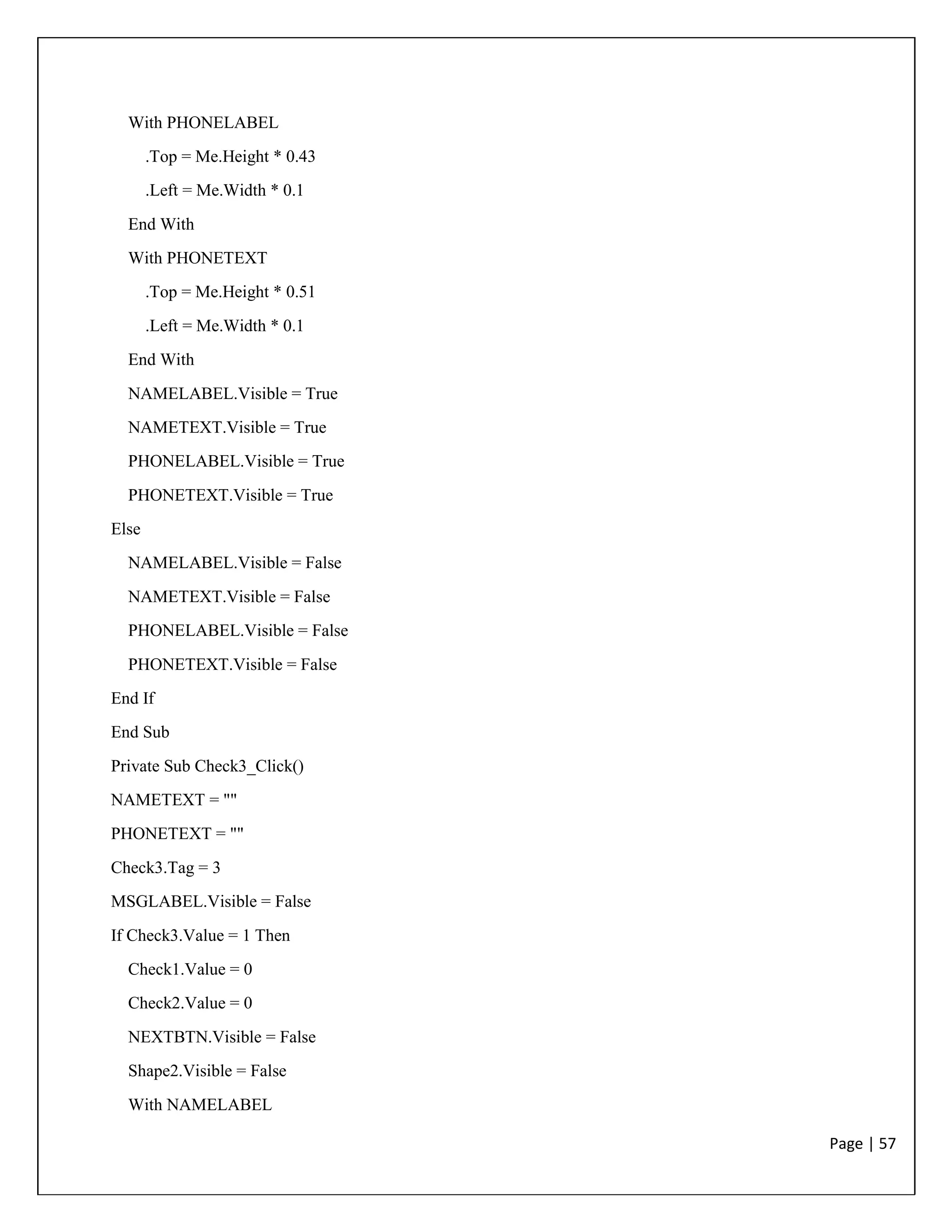 Page | 57
With PHONELABEL
.Top = Me.Height * 0.43
.Left = Me.Width * 0.1
End With
With PHONETEXT
.Top = Me.Height * 0.51
.Left = Me.Width * 0.1
End With
NAMELABEL.Visible = True
NAMETEXT.Visible = True
PHONELABEL.Visible = True
PHONETEXT.Visible = True
Else
NAMELABEL.Visible = False
NAMETEXT.Visible = False
PHONELABEL.Visible = False
PHONETEXT.Visible = False
End If
End Sub
Private Sub Check3_Click()
NAMETEXT = ""
PHONETEXT = ""
Check3.Tag = 3
MSGLABEL.Visible = False
If Check3.Value = 1 Then
Check1.Value = 0
Check2.Value = 0
NEXTBTN.Visible = False
Shape2.Visible = False
With NAMELABEL
 