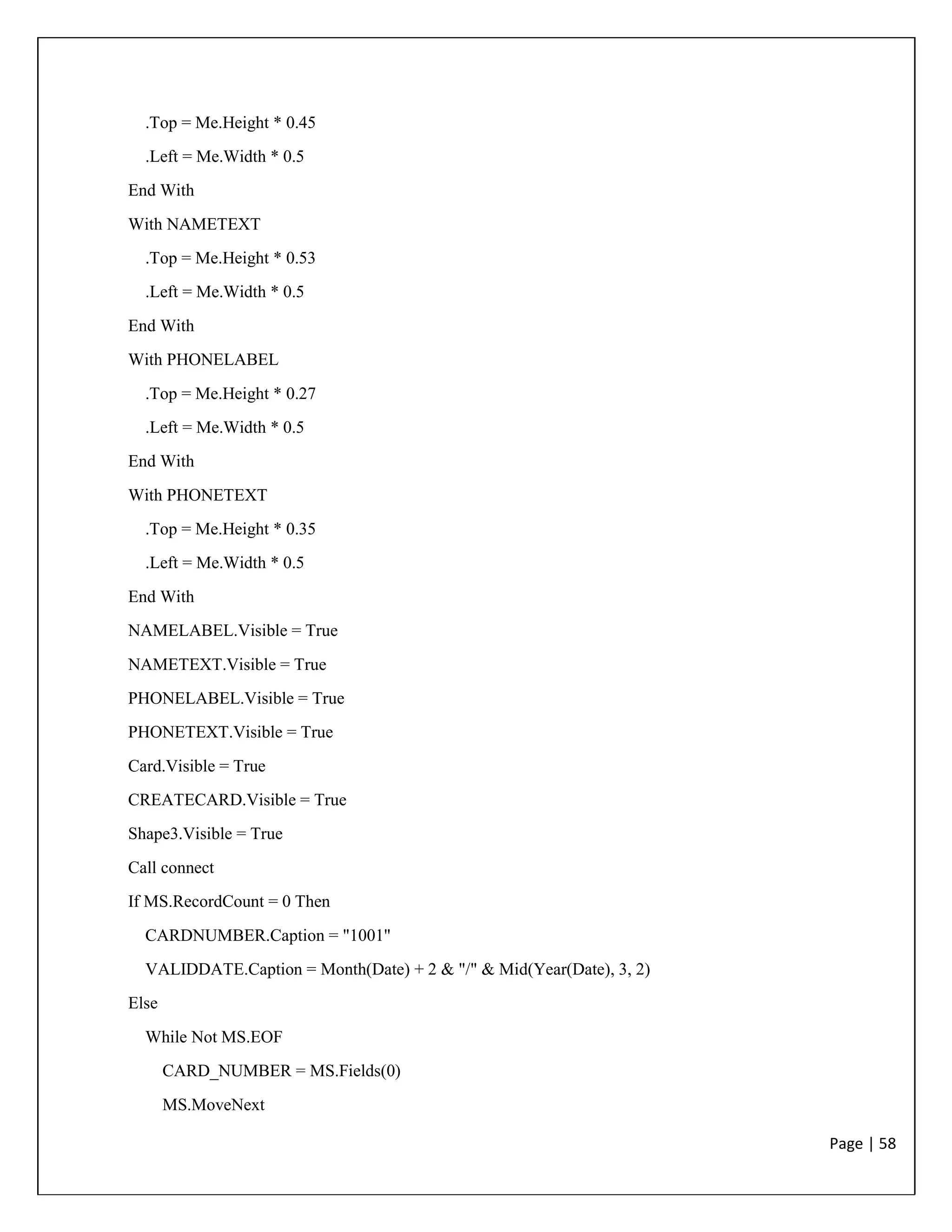 Page | 58
.Top = Me.Height * 0.45
.Left = Me.Width * 0.5
End With
With NAMETEXT
.Top = Me.Height * 0.53
.Left = Me.Width * 0.5
End With
With PHONELABEL
.Top = Me.Height * 0.27
.Left = Me.Width * 0.5
End With
With PHONETEXT
.Top = Me.Height * 0.35
.Left = Me.Width * 0.5
End With
NAMELABEL.Visible = True
NAMETEXT.Visible = True
PHONELABEL.Visible = True
PHONETEXT.Visible = True
Card.Visible = True
CREATECARD.Visible = True
Shape3.Visible = True
Call connect
If MS.RecordCount = 0 Then
CARDNUMBER.Caption = "1001"
VALIDDATE.Caption = Month(Date) + 2 & "/" & Mid(Year(Date), 3, 2)
Else
While Not MS.EOF
CARD_NUMBER = MS.Fields(0)
MS.MoveNext
 